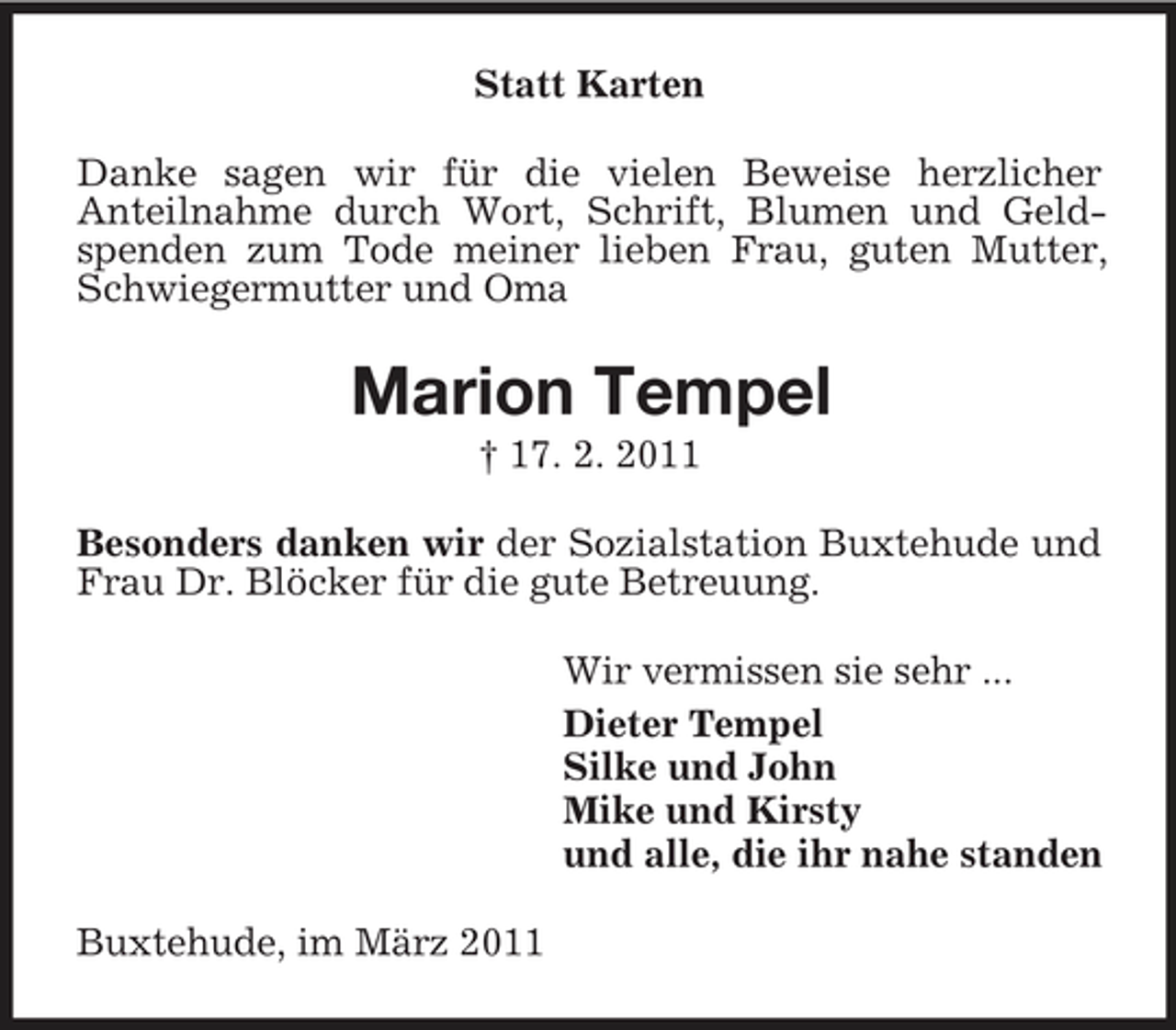 <p>Statt Karten Danke sagen wir für die vielen Beweise herzlicher Anteilnahme durch Wort, Schrift, Blumen und Geldspenden zum Tode meiner lieben Frau, guten Mutter, Schwiegermutter und Oma</p><p>Marion Tempel<br />† 17. 2. 2011 Besonders danken wir der Sozialstation Buxtehude und Frau Dr. Blöcker für die gute Betreuung. Wir vermissen sie sehr ... Dieter Tempel Silke und John Mike und Kirsty und alle, die ihr nahe standen Buxtehude, im März 2011</p>