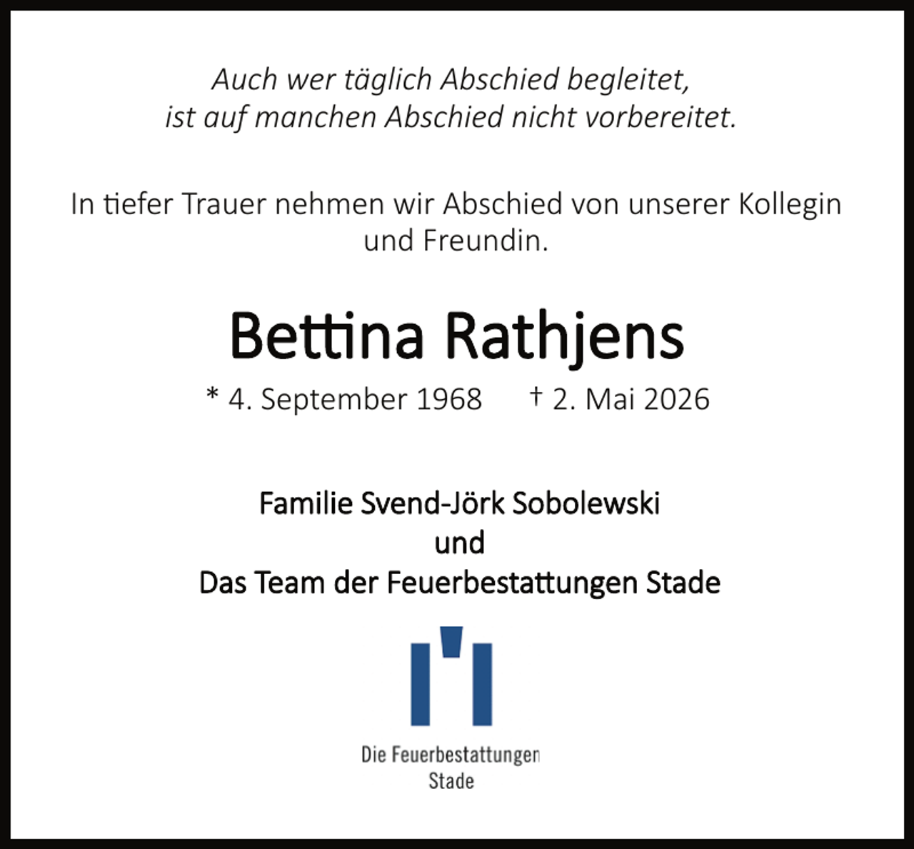 <p>Auch wer täglich Abschied begleitet,<br />ist auf manchen Abschied nicht vorbereitet.<br />In efer Trauer nehmen wir Abschied von unserer Kollegin<br />und Freundin.</p><p>Be na Rathjens</p><p>* 4. September 1968</p><p>† 2. Mai 2026</p><p>Familie Svend-Jörk Sobolewski<br />und<br />Das Team der Feuerbesta ungen Stade</p>