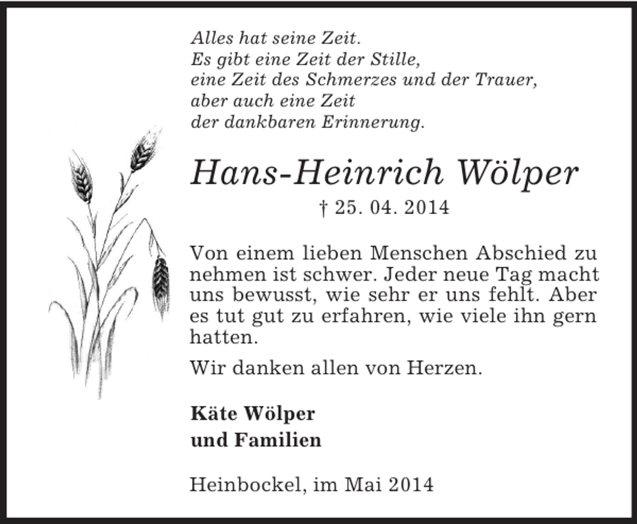 <p>Alles hat seine Zeit.<br />Es gibt eine Zeit der Stille,<br />eine Zeit des Schmerzes und der Trauer,<br />aber auch eine Zeit<br />der dankbaren Erinnerung.<br />Hans-Heinrich Wölper<br />† 25. 04. 2014<br />Von einem lieben Menschen Abschied zu nehmen ist schwer. Jeder neue Tag macht uns bewusst, wie sehr er uns fehlt. Aber es tut gut zu erfahren, wie viele ihn gern hatten.<br />Wir danken allen von Herzen.<br />Käte Wölper<br />und Familien<br />Heinbockel, im Mai 2014</p>