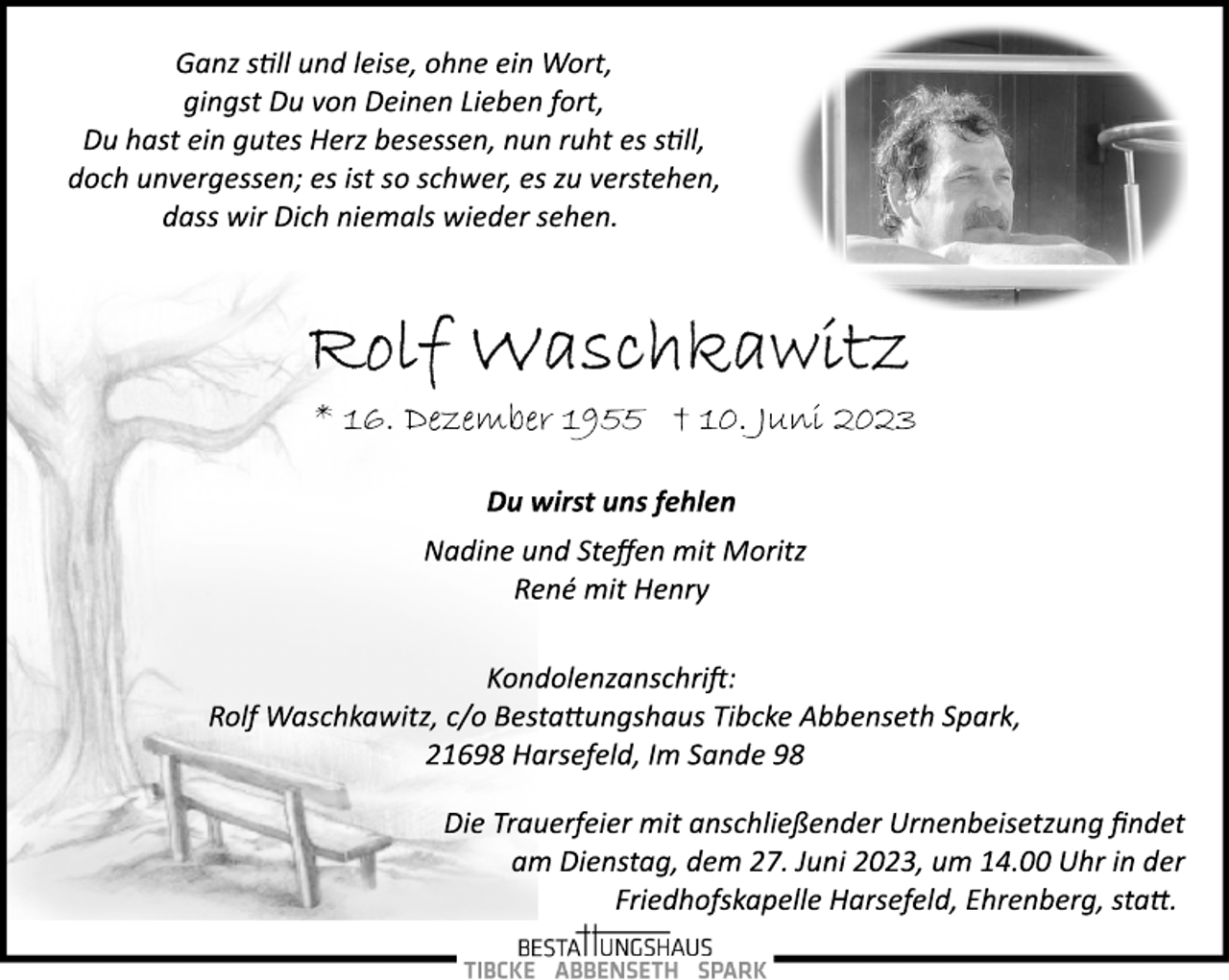 <p>Ganz soll und leise, ohne ein Wort,<br />gingst Du von Deinen Lieben fort,<br />Du hast ein gutes Herz besessen, nun ruht es soll,<br />doch unvergessen; es ist so schwer, es zu verstehen,<br />dass wir Dich niemals wieder sehen.<br />Rolf Waschkawitz<br />16. Dezember 1955 + 10. Juni 2023</p><p>Du wirst uns fehlen<br />Nadine und Steffen mit Moritz<br />René mit Henry<br />Kondolenzanschrift:<br />Rolf Waschkawitz, c/o Bestattungshaus Tibcke Abbenseth Spark,<br />21698 Harsefeld, Im Sande 98</p><p>Die Trauerfeier mit anschließender Urnenbeisetzung findet<br />am Dienstag, dem 27. Juni 2023, um 14.00 Uhr in der<br />Friedhofskapelle Harsefeld, Ehrenberg, statt.</p>
