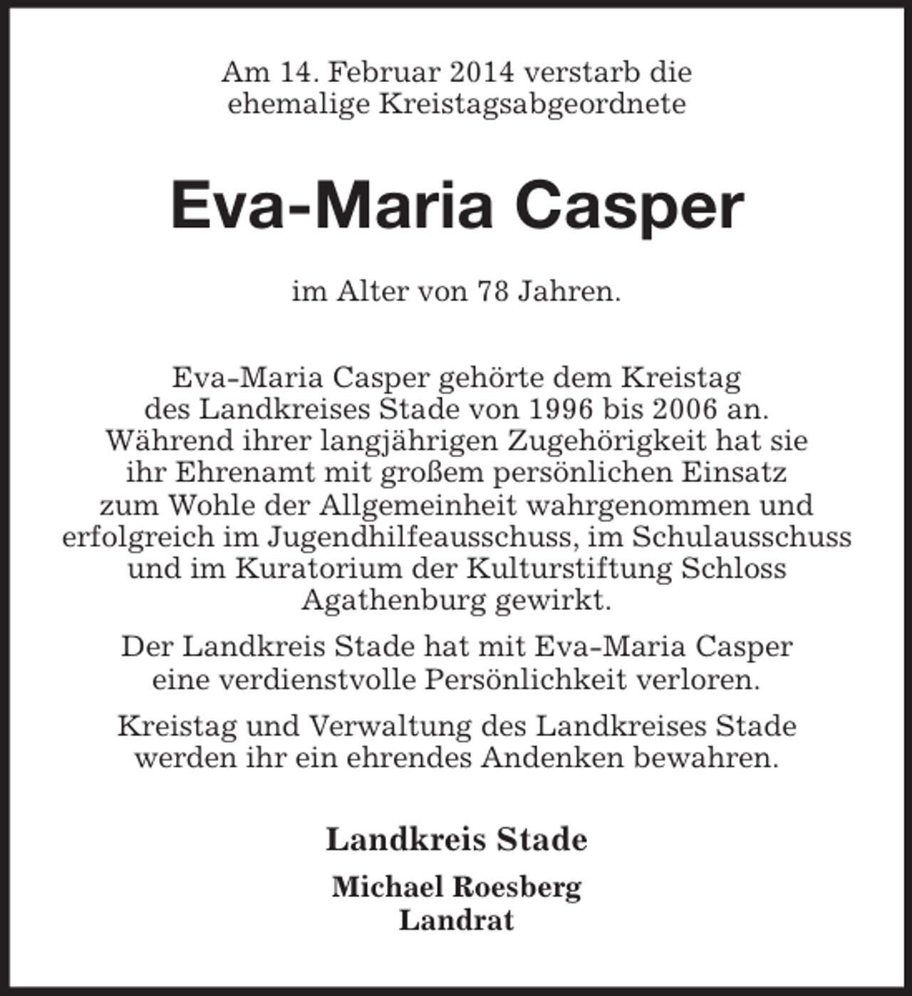 <p>Am 14. Februar 2014 verstarb die<br />ehemalige Kreistagsabgeordnete<br />Eva-Maria Casper<br />im Alter von 78 Jahren.<br />Eva-Maria Casper gehörte dem Kreistag<br />des Landkreises Stade von 1996 bis 2006 an.<br />Während ihrer langjährigen Zugehörigkeit hat sie<br />ihr Ehrenamt mit großem persönlichen Einsatz<br />zum Wohle der Allgemeinheit wahrgenommen und<br />erfolgreich im Jugendhilfeausschuss, im Schulausschuss und im Kuratorium der Kulturstiftung Schloss<br />Agathenburg gewirkt.<br />Der Landkreis Stade hat mit Eva-Maria Casper<br />eine verdienstvolle Persönlichkeit verloren.<br />Kreistag und Verwaltung des Landkreises Stade<br />werden ihr ein ehrendes Andenken bewahren.<br />Landkreis Stade<br />Michael Roesberg<br />Landrat</p>