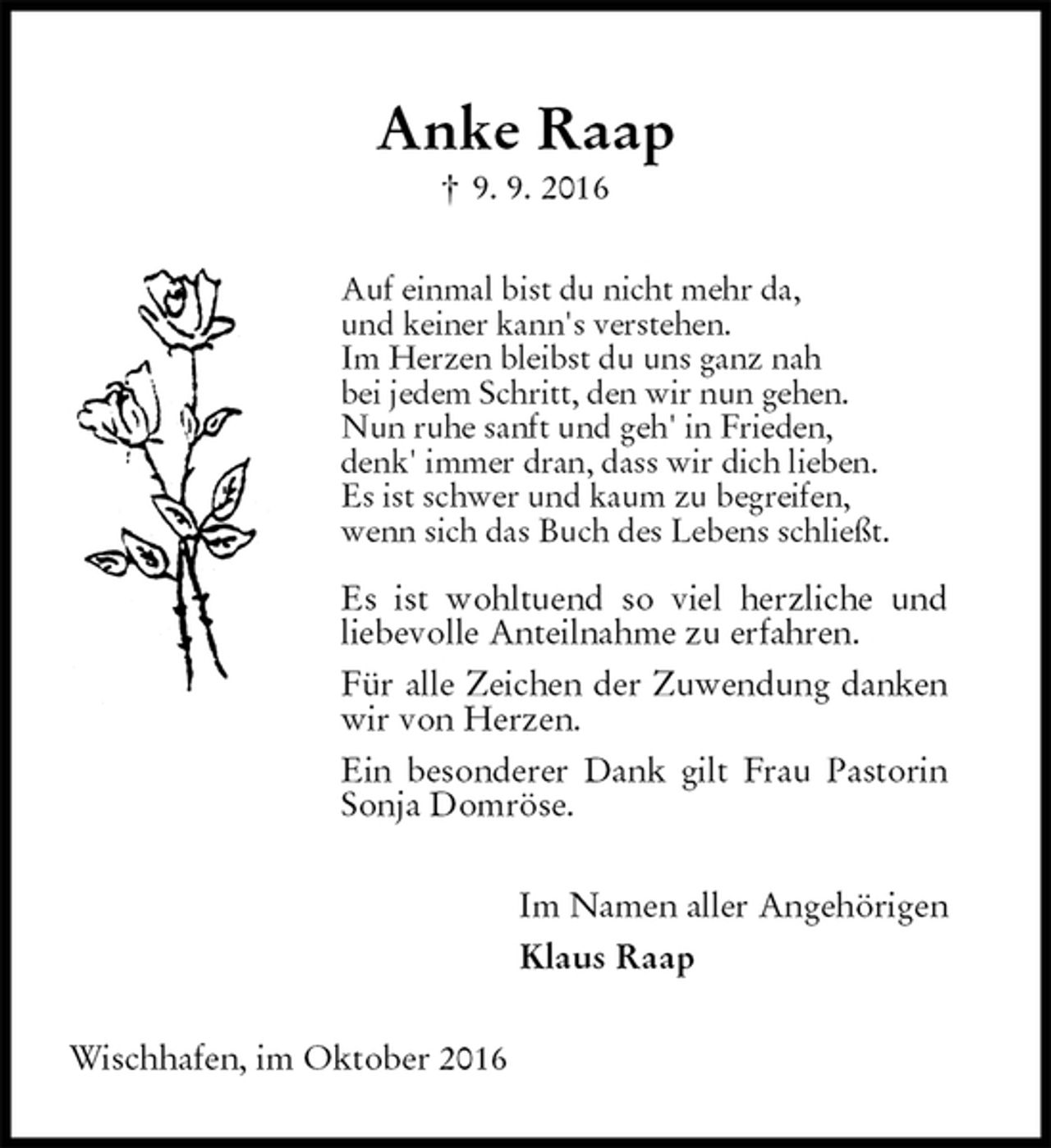 <p>Anke Raap<br />† 9. 9. 2016<br />Auf einmal bist du nicht mehr da,<br />und keiner kann's verstehen.<br />Im Herzen bleibst du uns ganz nah<br />bei jedem Schritt, den wir nun gehen.<br />Nun ruhe sanft und geh' in Frieden,<br />denk' immer dran, dass wir dich lieben.<br />Es ist schwer und kaum zu begreifen,<br />wenn sich das Buch des Lebens schließt.</p><p>Es ist wohltuend so viel herzliche und<br />liebevolle Anteilnahme zu erfahren.<br />Für alle Zeichen der Zuwendung danken wir von Herzen.<br />Ein besonderer Dank gilt Frau Pastorin Sonja Domröse.<br />Im Namen aller Angehörigen<br />Klaus Raap<br />Wischhafen, im Oktober 2016</p>