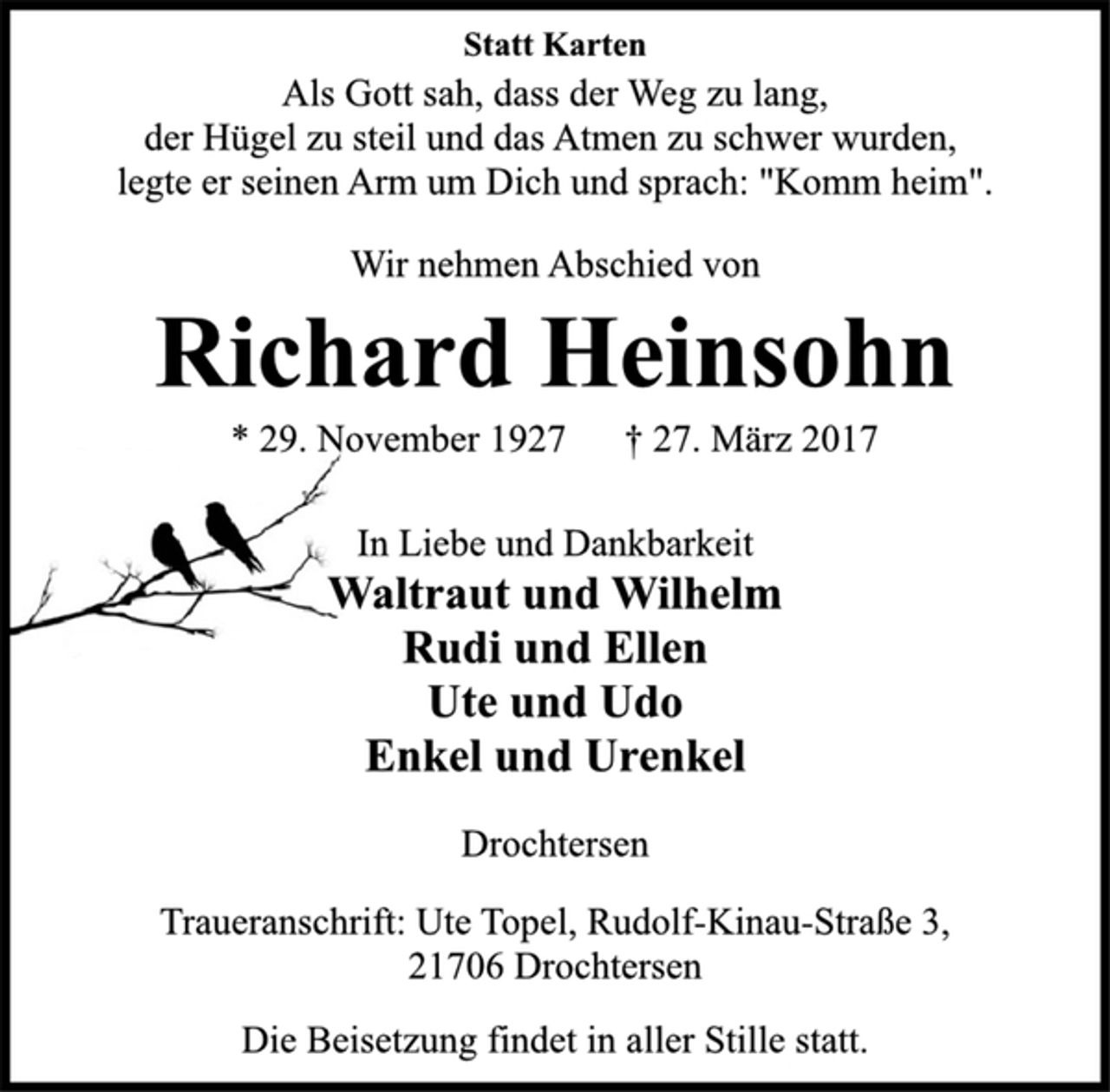 <p>Statt Karten<br />Als Gott sah, dass der Weg zu lang,<br />der Hügel zu steil und das Atmen zu schwer wurden,<br />legte er seinen Arm um Dich und sprach: "Komm heim".<br />Wir nehmen Abschied von<br />Richard Heinsohn<br />* 29. November 1927 † 27. März 2017<br />In Liebe und Dankbarkeit<br />Waltraut und Wilhelm<br />Rudi und Ellen<br />Ute und Udo<br />Enkel und Urenkel<br />Drochtersen<br />Traueranschrift: Ute Topel, Rudolf-Kinau-Straße 3,<br />21706 Drochtersen<br />Die Beisetzung findet in aller Stille statt.</p>