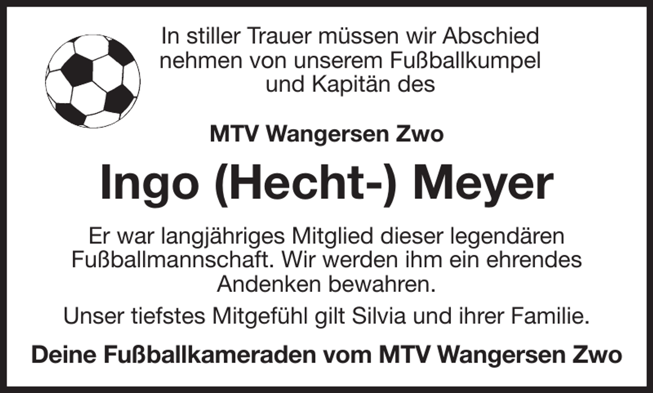 <p>In stiller Trauer müssen wir Abschied<br />nehmen von unserem Fußballkumpel<br />und Kapitän des</p><p>MTV Wangersen Zwo<br />Ingo (Hecht-) Meyer<br />Er war langjähriges Mitglied dieser legendären<br />Fußballmannschaft. Wir werden ihm ein ehrendes<br />Andenken bewahren.<br />Unser tiefstes Mitgefühl gilt Silvia und ihrer Familie.<br />Deine Fußballkameraden vom MTV Wangersen Zwo</p>