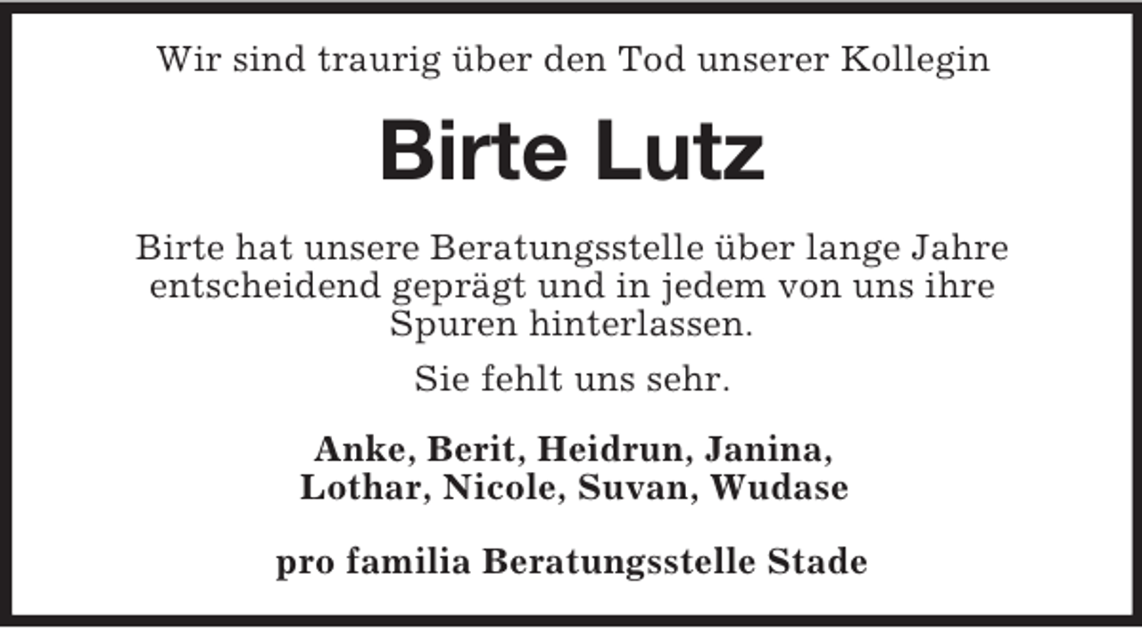 <p>Wir sind traurig über den Tod unserer Kollegin<br />Birte Lutz<br />Birte hat unsere Beratungsstelle über lange Jahre<br />entscheidend geprägt und in jedem von uns ihre<br />Spuren hinterlassen.<br />Sie fehlt uns sehr.<br />Anke, Berit, Heidrun, Janina,<br />Lothar, Nicole, Suvan, Wudase</p><p>pro familia Beratungsstelle Stade</p>