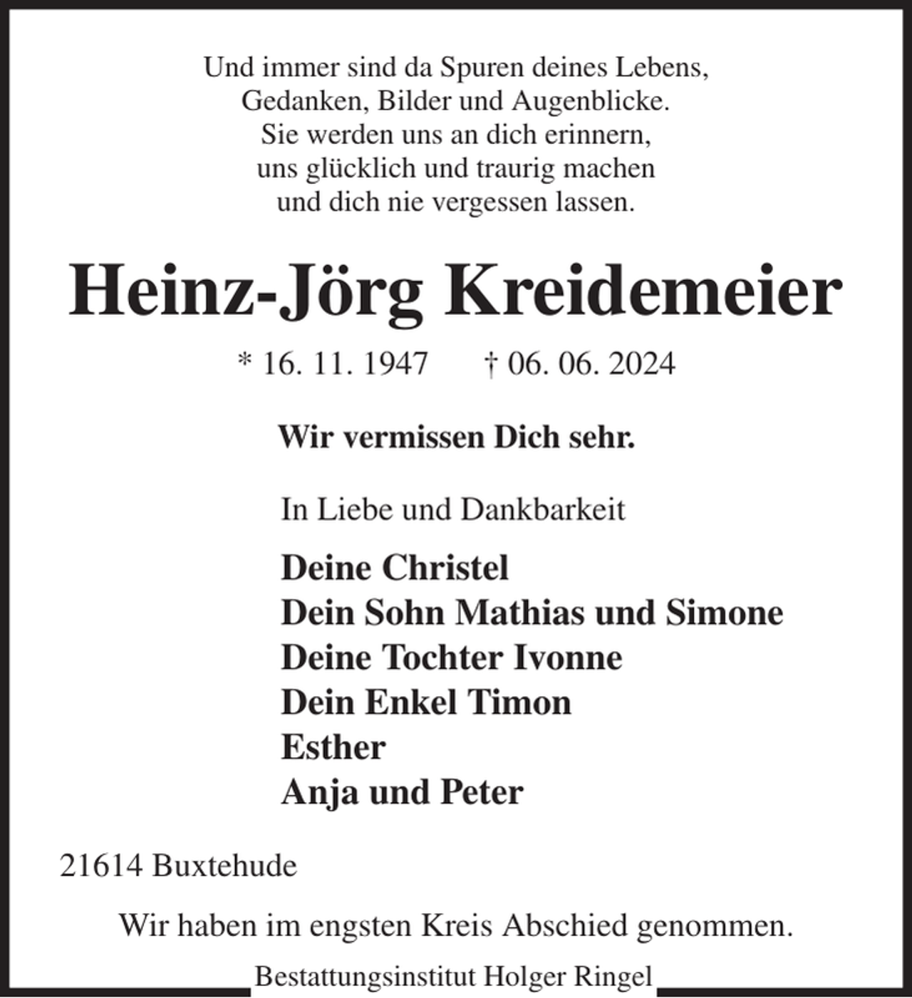 <p>Und immer sind da Spuren deines Lebens,<br />Gedanken, Bilder und Augenblicke.<br />Sie werden uns an dich erinnern,<br />uns glücklich und traurig machen<br />und dich nie vergessen lassen.<br />Heinz-Jörg Kreidemeier<br />* 16. 11. 1947 † 06. 06. 2024<br />Wir vermissen Dich sehr.<br />In Liebe und Dankbarkeit<br />Deine Christel<br />Dein Sohn Mathias und Simone<br />Deine Tochter Ivonne<br />Dein Enkel Timon<br />Esther<br />Anja und Peter<br />21614 Buxtehude<br />Wir haben im engsten Kreis Abschied genommen.<br />Bestattungsinstitut Holger Ringel</p>