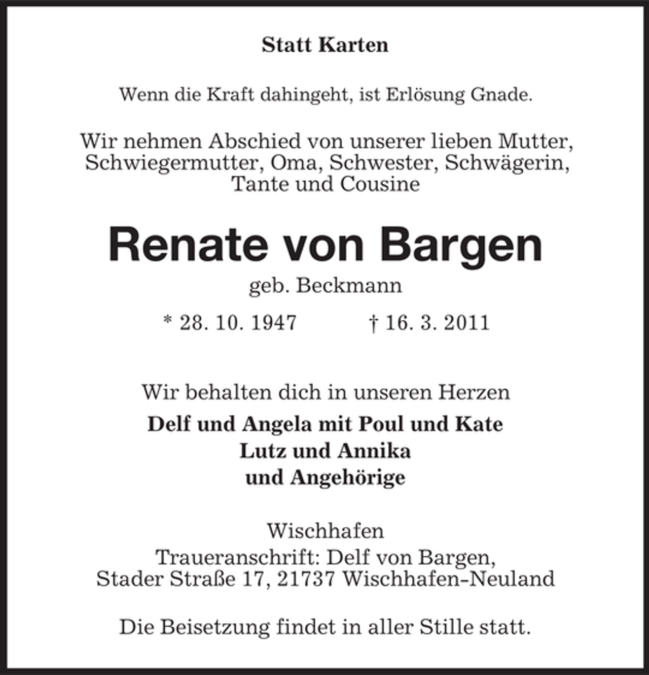 <p>Statt Karten<br />Wenn die Kraft dahingeht, ist Erlösung Gnade.</p><p>Wir nehmen Abschied von unserer lieben Mutter, Schwiegermutter, Oma, Schwester, Schwägerin, Tante und Cousine</p><p>Renate von Bargen<br />geb. Beckmann * 28. 10. 1947 † 16. 3. 2011 Wir behalten dich in unseren Herzen Delf und Angela mit Poul und Kate Lutz und Annika und Angehörige Wischhafen Traueranschrift: Delf von Bargen, Stader Straße 17, 21737 Wischhafen-Neuland Die Beisetzung findet in aller Stille statt.</p>
