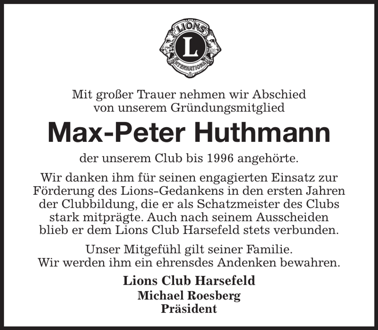 <p>Mit großer Trauer nehmen wir Abschied<br />von unserem Gründungsmitglied<br />Max-Peter Huthmann<br />der unserem Club bis 1996 angehörte.<br />Wir danken ihm für seinen engagierten Einsatz zur<br />Förderung des Lions-Gedankens in den ersten Jahren<br />der Clubbildung, die er als Schatzmeister des Clubs<br />stark mitprägte. Auch nach seinem Ausscheiden<br />blieb er dem Lions Club Harsefeld stets verbunden.<br />Unser Mitgefühl gilt seiner Familie.<br />Wir werden ihm ein ehrensdes Andenken bewahren.<br />Lions Club Harsefeld<br />Michael Roesberg<br />Präsident</p>