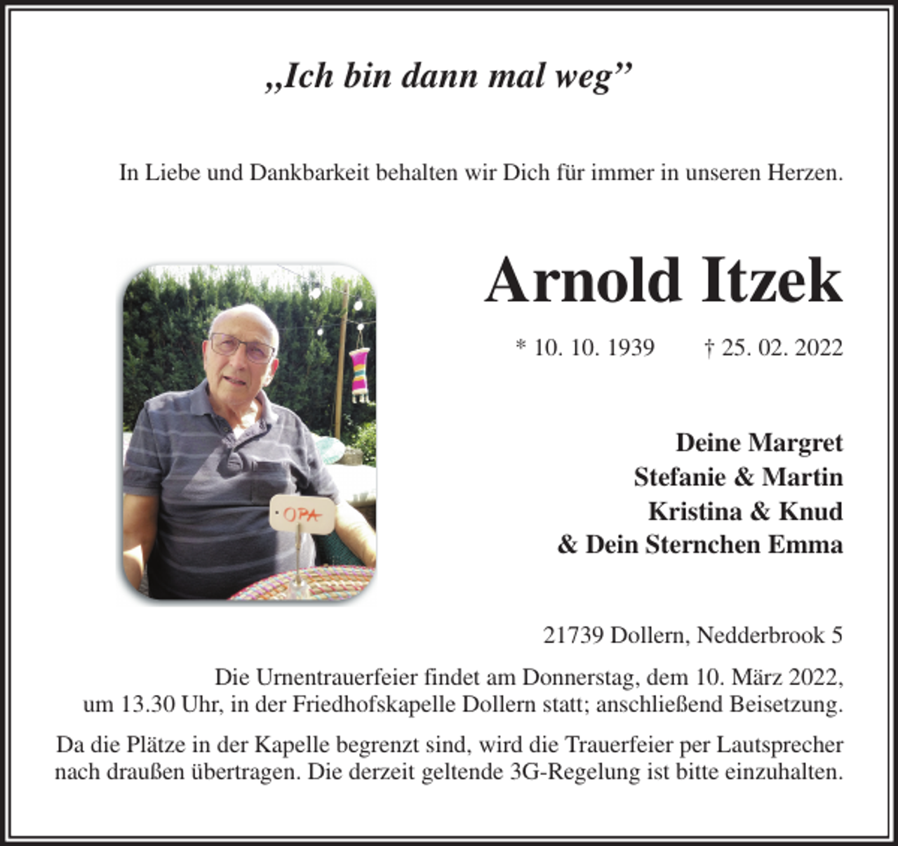 <p>„Ich bin dann mal weg”<br />In Liebe und Dankbarkeit behalten wir Dich für immer in unseren Herzen.<br />Arnold Itzek<br />* 10. 10. 1939 † 25. 02. 2022<br />Deine Margret<br />Stefanie &amp; Martin<br />Kristina &amp; Knud<br />&amp; Dein Sternchen Emma<br />21739 Dollern, Nedderbrook 5<br />Die Urnentrauerfeier findet am Donnerstag, dem 10. März 2022,<br />um 13.30 Uhr, in der Friedhofskapelle Dollern statt; anschließend Beisetzung.<br />Da die Plätze in der Kapelle begrenzt sind, wird die Trauerfeier per Lautsprecher nach draußen übertragen. Die derzeit geltende 3G-Regelung ist bitte einzuhalten.</p>