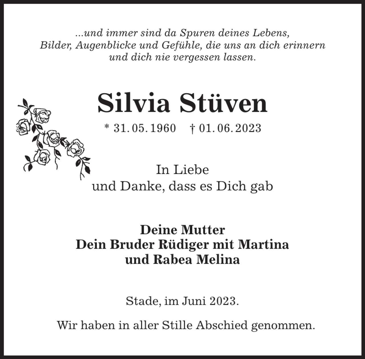 <p>...und immer sind da Spuren deines Lebens,<br />Bilder, Augenblicke und Gefühle, die uns an dich erinnern<br />und dich nie vergessen lassen.<br />Silvia Stüven<br />* 31. 05. 1960 † 01. 06. 2023<br />In Liebe<br />und Danke, dass es Dich gab<br />Deine Mutter<br />Dein Bruder Rüdiger mit Martina<br />und Rabea Melina<br />Stade, im Juni 2023.</p><p>Wir haben in aller Stille Abschied genommen.</p>