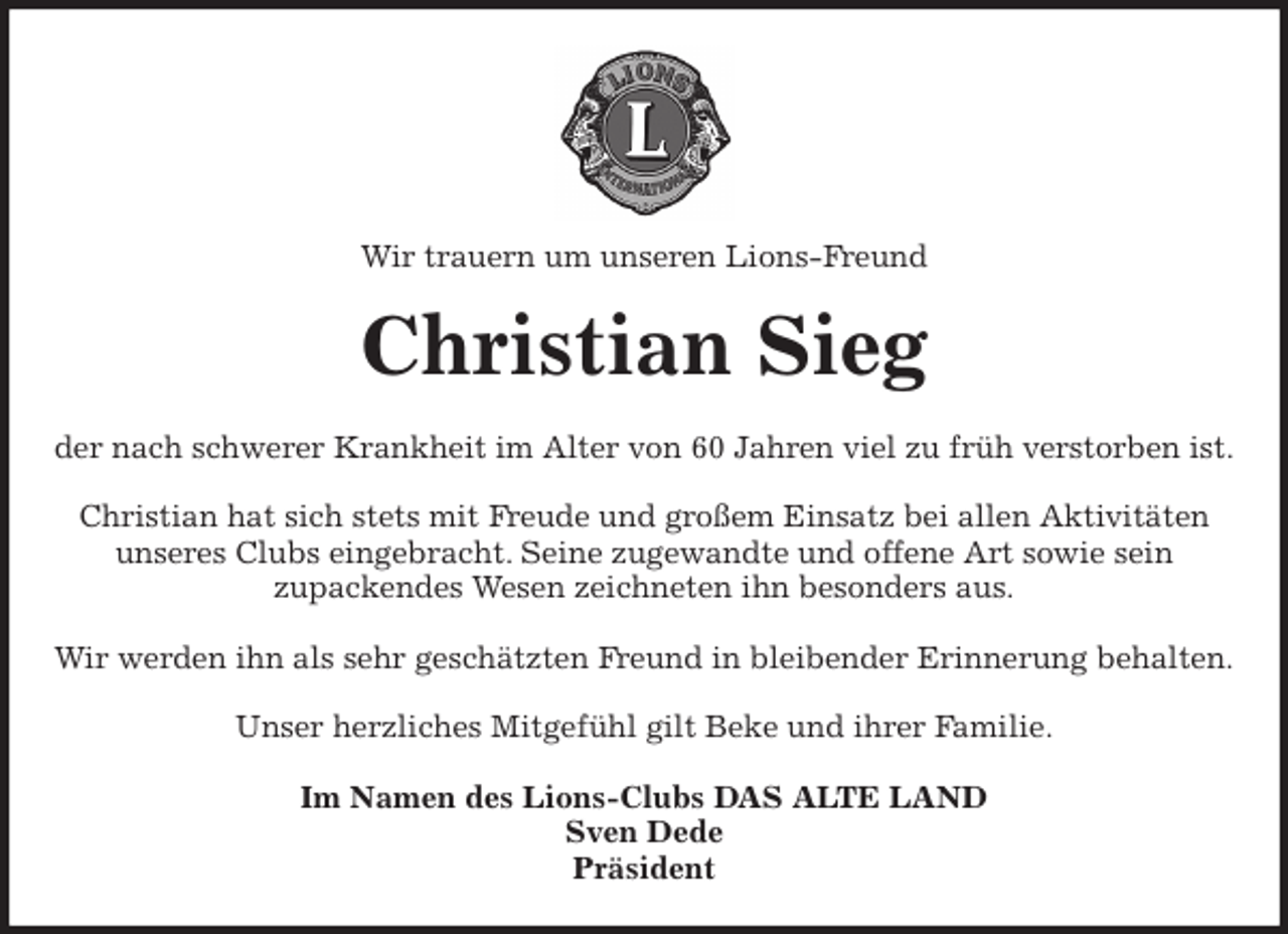 <p>Wir trauern um unseren Lions-Freund<br />Christian Sieg<br />der nach schwerer Krankheit im Alter von 60 Jahren viel zu früh verstorben ist.</p>
<p>Christian hat sich stets mit Freude und großem Einsatz bei allen Aktivitäten<br />unseres Clubs eingebracht. Seine zugewandte und offene Art sowie sein<br />zupackendes Wesen zeichneten ihn besonders aus.</p>
<p>Wir werden ihn als sehr geschätzten Freund in bleibender Erinnerung behalten.</p>
<p>Unser herzliches Mitgefühl gilt Beke und ihrer Familie.<br />Im Namen des Lions-Clubs DAS ALTE LAND<br />Sven Dede<br />Präsident</p>