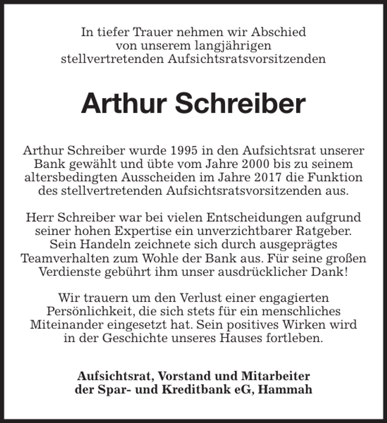 <p>In tiefer Trauer nehmen wir Abschied<br />von unserem langjährigen<br />stellvertretenden Aufsichtsratsvorsitzenden<br />Arthur Schreiber<br />Arthur Schreiber wurde 1995 in den Aufsichtsrat unserer Bank gewählt und übte vom Jahre 2000 bis zu seinem<br />altersbedingten Ausscheiden im Jahre 2017 die Funktion des stellvertretenden Aufsichtsratsvorsitzenden aus.</p>
<p>Herr Schreiber war bei vielen Entscheidungen aufgrund seiner hohen Expertise ein unverzichtbarer Ratgeber.<br />Sein Handeln zeichnete sich durch ausgeprägtes<br />Teamverhalten zum Wohle der Bank aus. Für seine großen Verdienste gebührt ihm unser ausdrücklicher Dank!</p>
<p>Wir trauern um den Verlust einer engagierten<br />Persönlichkeit, die sich stets für ein menschliches<br />Miteinander eingesetzt hat. Sein positives Wirken wird<br />in der Geschichte unseres Hauses fortleben.<br />Aufsichtsrat, Vorstand und Mitarbeiter<br />der Spar- und Kreditbank eG, Hammah</p>