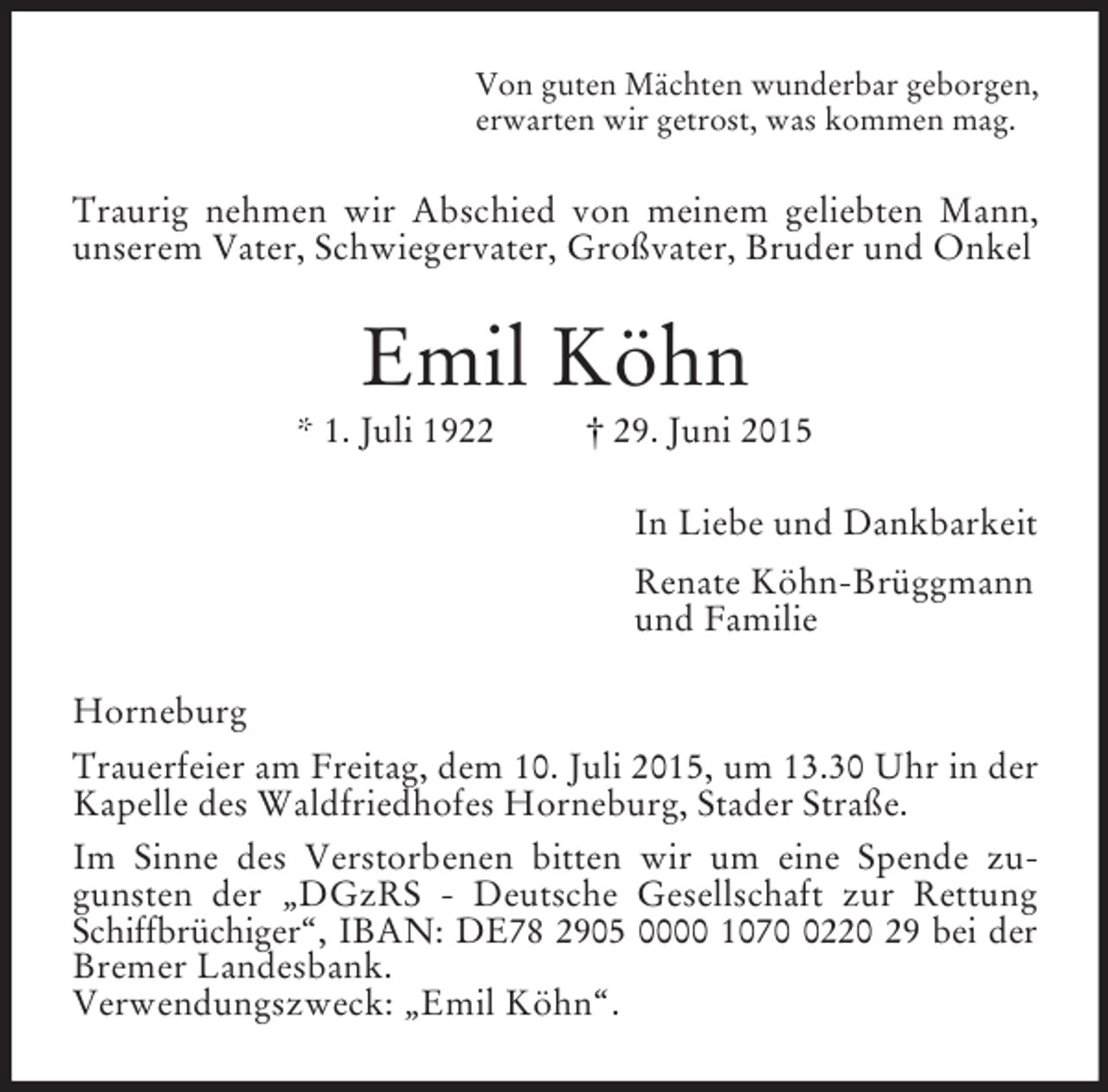 <p>Von guten Mächten wunderbar geborgen,<br />erwarten wir getrost, was kommen mag.<br />Traurig nehmen wir Abschied von meinem geliebten Mann, unserem Vater, Schwiegervater, Großvater, Bruder und Onkel<br />Emil Köhn<br />* 1. Juli 1922 † 29. Juni 2015<br />In Liebe und Dankbarkeit<br />Renate Köhn-Brüggmann<br />und Familie<br />Horneburg<br />Trauerfeier am Freitag, dem 10. Juli 2015, um 13.30 Uhr in der Kapelle des Waldfriedhofes Horneburg, Stader Straße.<br />Im Sinne des Verstorbenen bitten wir um eine Spende zu-<br />gunsten der „DGzRS - Deutsche Gesellschaft zur Rettung Schiffbrüchiger“, IBAN: DE78 2905 0000 1070 0220 29 bei der<br />Bremer Landesbank.<br />Verwendungszweck: „Emil Köhn“.</p>