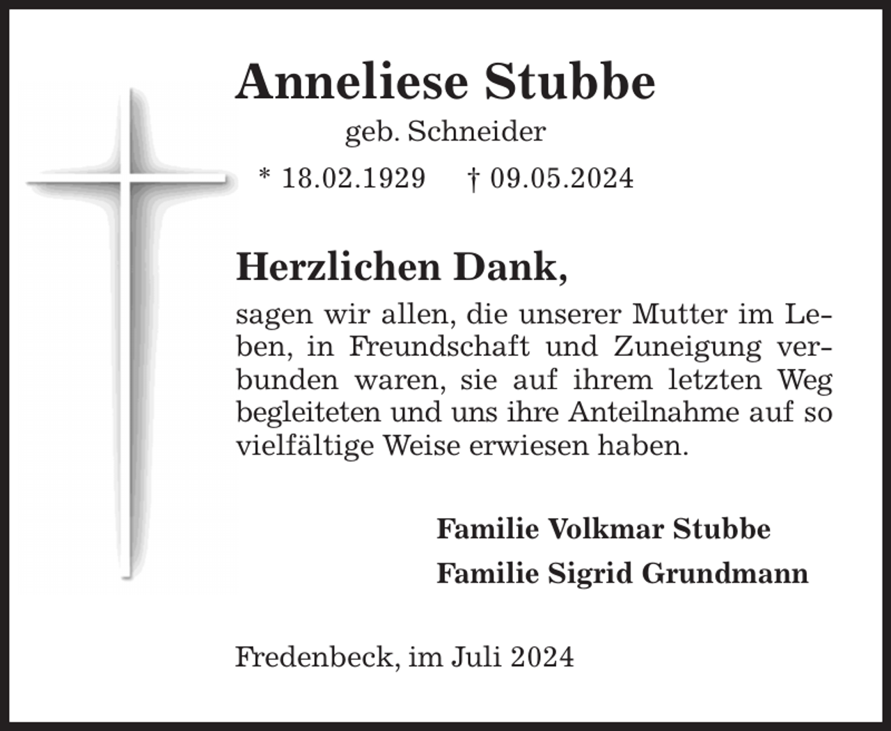 <p>Anneliese Stubbe<br />geb. Schneider<br />* 18.02.1929 † 09.05.2024<br />Herzlichen Dank,<br />sagen wir allen, die unserer Mutter im Leben, in Freundschaft und Zuneigung verbunden waren, sie auf ihrem letzten Weg begleiteten und uns ihre Anteilnahme auf so vielfältige Weise erwiesen haben.<br />Familie Volkmar Stubbe<br />Familie Sigrid Grundmann<br />Fredenbeck, im Juli 2024</p>
