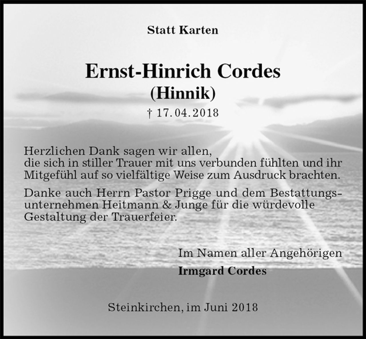 <p>Statt Karten<br />Ernst-Hinrich Cordes<br />(Hinnik)<br />† 17. 04. 2018<br />Herzlichen Dank sagen wir allen,<br />die sich in stiller Trauer mit uns verbunden fühlten und ihr Mitgefühl auf so vielfältige Weise zum Ausdruck brachten.<br />Danke auch Herrn Pastor Prigge und dem Bestattungsunternehmen Heitmann &amp; Junge für die würdevolle<br />Gestaltung der Trauerfeier.<br />Im Namen aller Angehörigen<br />Irmgard Cordes<br />Steinkirchen, im Juni 2018</p>