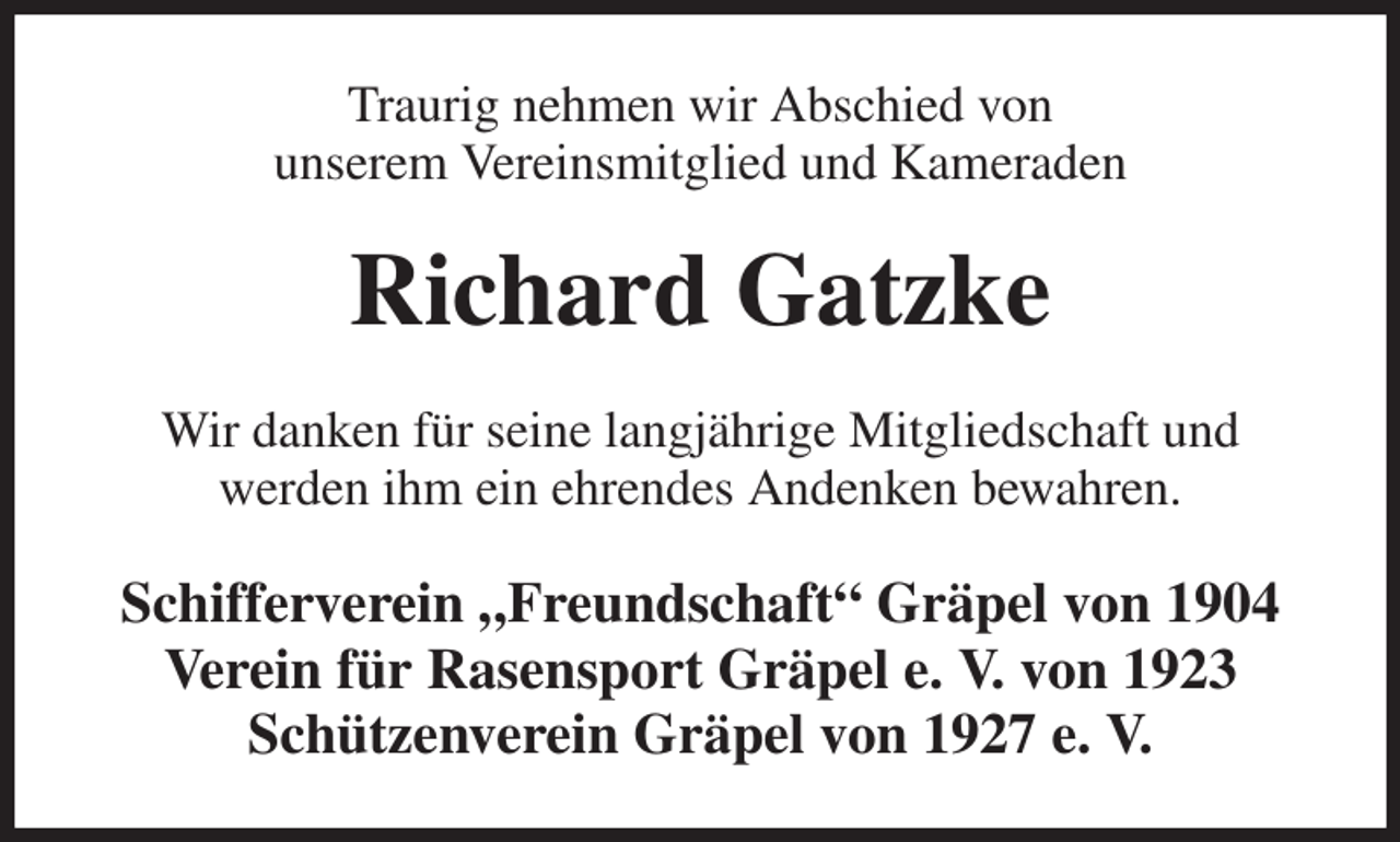 <p>Traurig nehmen wir Abschied von<br />unserem Vereinsmitglied und Kameraden<br />Richard Gatzke<br />Wir danken für seine langjährige Mitgliedschaft und<br />werden ihm ein ehrendes Andenken bewahren.<br />Schifferverein „Freundschaft“ Gräpel von 1904<br />Verein für Rasensport Gräpel e. V. von 1923<br />Schützenverein Gräpel von 1927 e. V.</p>