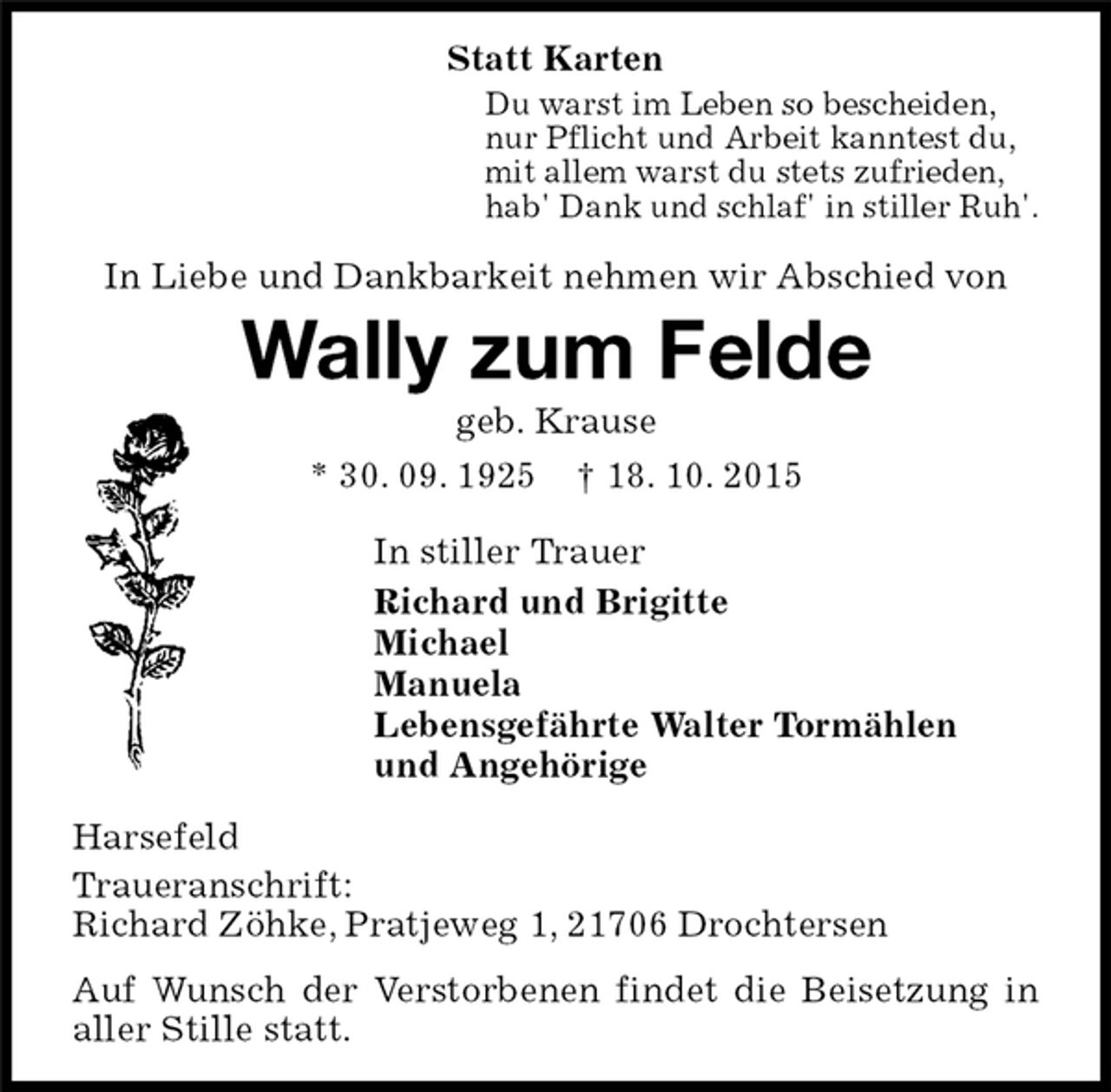 <p>In Liebe und Dankbarkeit nehmen wir Abschied von<br />Harsefeld<br />Traueranschrift:<br />Richard Zöhke, Pratjeweg 1, 21706 Drochtersen<br />Auf Wunsch der Verstorbenen findet die Beisetzung in aller Stille statt.<br />In stiller Trauer<br />Richard und Brigitte<br />Michael<br />Manuela<br />Lebensgefährte Walter Tormählen<br />und Angehörige<br />Du warst im Leben so bescheiden,<br />nur Pflicht und Arbeit kanntest du,<br />mit allem warst du stets zufrieden,<br />hab' Dank und schlaf' in stiller Ruh'.<br />Wally zum Felde<br />geb. Krause<br />* 30. 09. 1925 † 18. 10. 2015<br />Statt Karten</p>