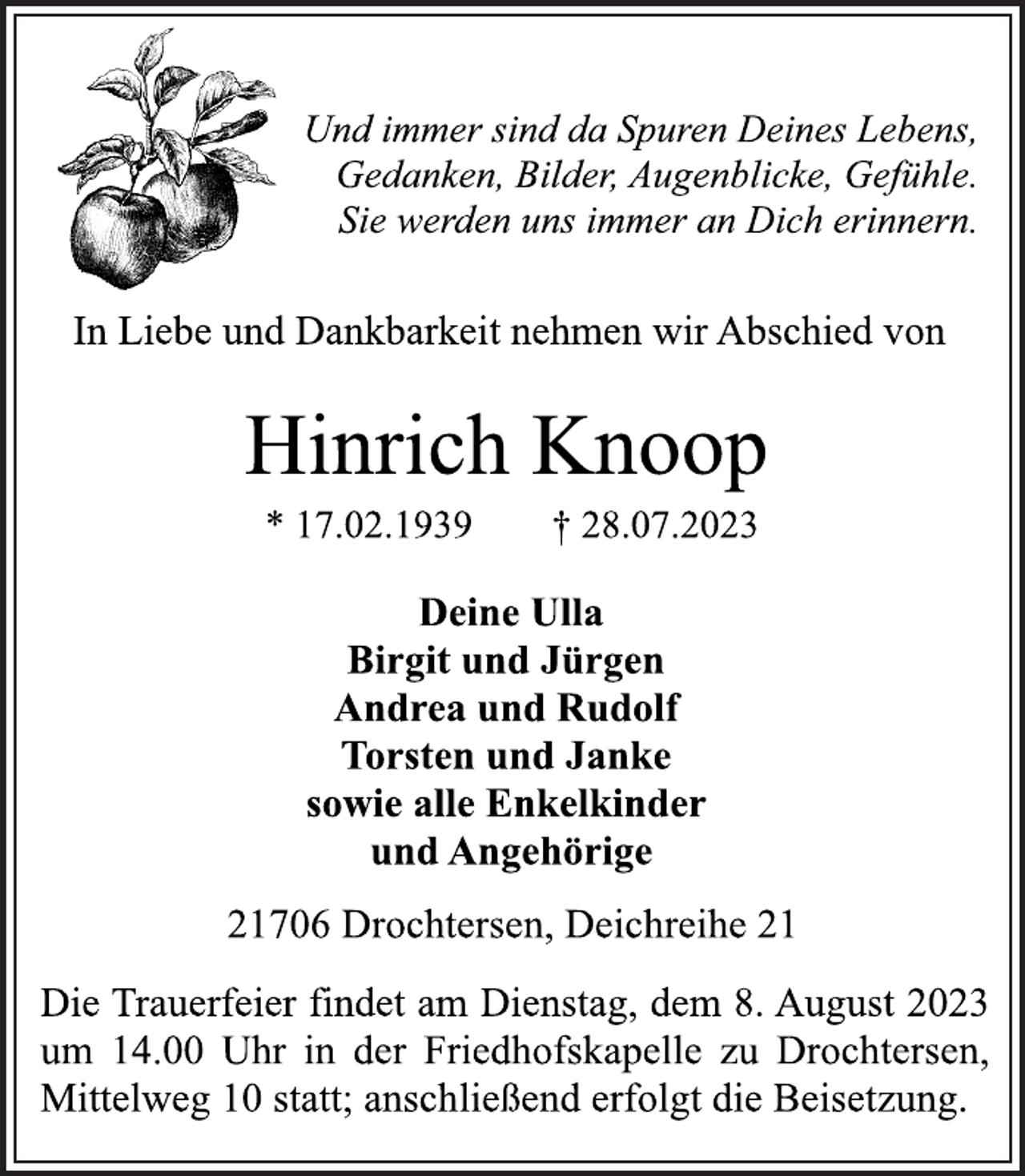 <p>Und immer sind da Spuren Deines Lebens,<br />Gedanken, Bilder, Augenblicke, Gefühle.<br />Sie werden uns immer an Dich erinnern.<br />In Liebe und Dankbarkeit nehmen wir Abschied von<br />Hinrich Knoop<br />* 17.02.1939 † 28.07.2023<br />Deine Ulla<br />Birgit und Jürgen<br />Andrea und Rudolf<br />Torsten und Janke<br />sowie alle Enkelkinder<br />und Angehörige<br />21706 Drochtersen, Deichreihe 21<br />Die Trauerfeier findet am Dienstag, dem 8. August 2023<br />um 14.00 Uhr in der Friedhofskapelle zu Drochtersen,<br />Mittelweg 10 statt; anschließend erfolgt die Beisetzung.</p>