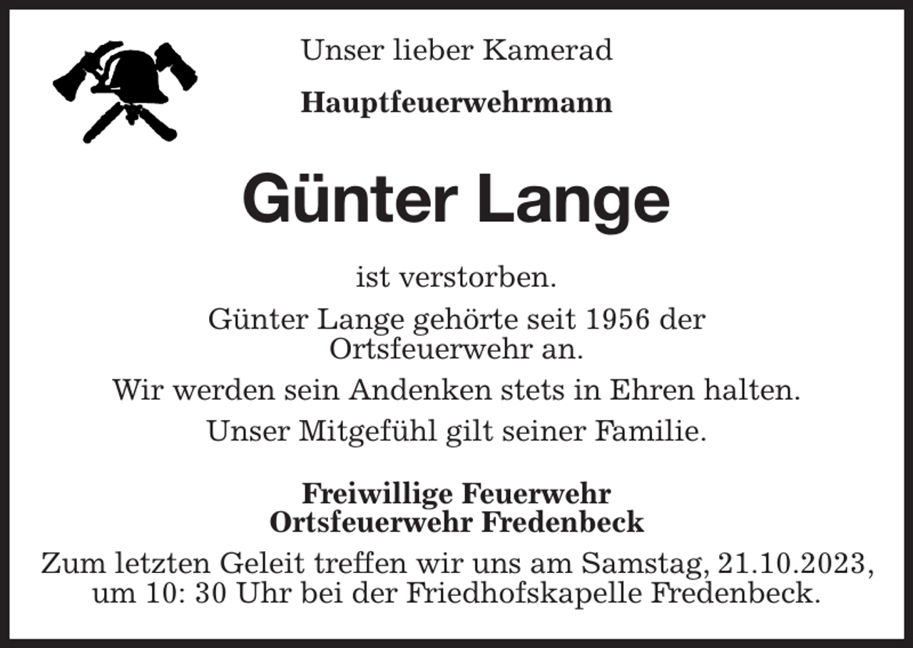 <p>Unser lieber Kamerad<br />Hauptfeuerwehrmann<br />Günter Lange<br />ist verstorben.<br />Günter Lange gehörte seit 1956 der<br />Ortsfeuerwehr an.</p><p>Wir werden sein Andenken stets in Ehren halten.<br />Unser Mitgefühl gilt seiner Familie.<br />Freiwillige Feuerwehr<br />Ortsfeuerwehr Fredenbeck<br />Zum letzten Geleit treffen wir uns am Samstag, 21.10.2023, um 10: 30 Uhr bei der Friedhofskapelle Fredenbeck.</p>