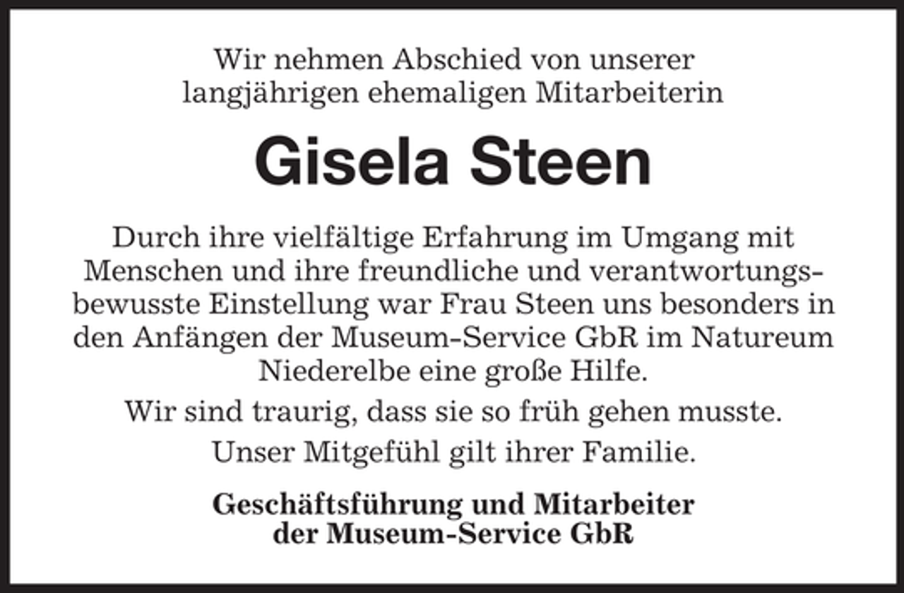 <p>Wir nehmen Abschied von unserer<br />langjährigen ehemaligen Mitarbeiterin</p><p>Gisela Steen<br />Durch ihre vielfältige Erfahrung im Umgang mit<br />Menschen und ihre freundliche und verantwortungsbewusste Einstellung war Frau Steen uns besonders in<br />den Anfängen der Museum-Service GbR im Natureum<br />Niederelbe eine große Hilfe.<br />Wir sind traurig, dass sie so früh gehen musste.<br />Unser Mitgefühl gilt ihrer Familie.<br />Geschäftsführung und Mitarbeiter<br />der Museum-Service GbR</p>