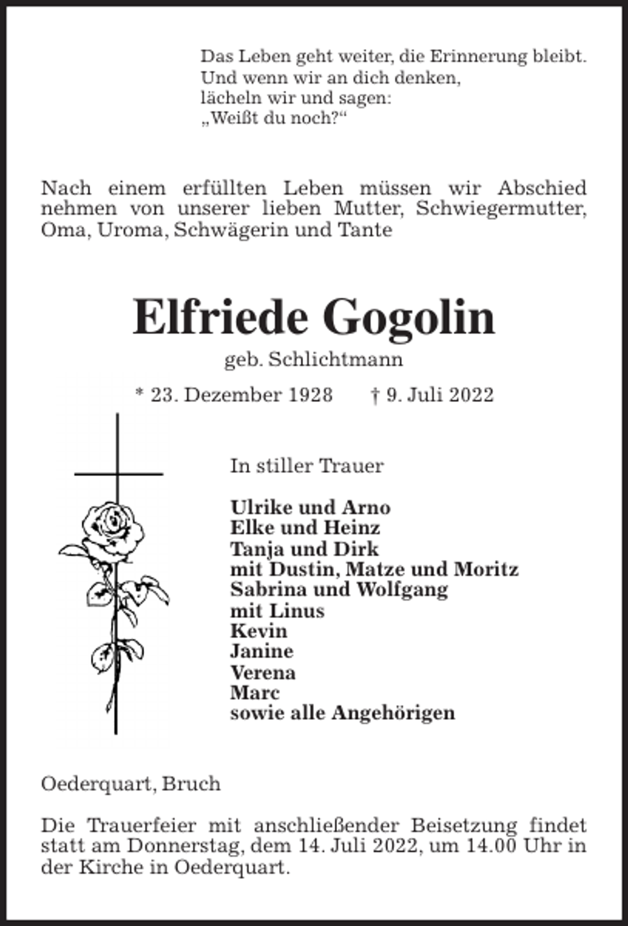 <p>Das Leben geht weiter, die Erinnerung bleibt.<br />Und wenn wir an dich denken,<br />lächeln wir und sagen:<br />„Weißt du noch?“<br />Nach einem erfüllten Leben müssen wir Abschied<br />nehmen von unserer lieben Mutter, Schwiegermutter,<br />Oma, Uroma, Schwägerin und Tante<br />Elfriede Gogolin<br />geb. Schlichtmann<br />* 23. Dezember 1928 † 9. Juli 2022<br />In stiller Trauer</p><p>Ulrike und Arno<br />Elke und Heinz<br />Tanja und Dirk<br />mit Dustin, Matze und Moritz<br />Sabrina und Wolfgang<br />mit Linus<br />Kevin<br />Janine<br />Verena<br />Marc<br />sowie alle Angehörigen<br />Oederquart, Bruch</p><p>Die Trauerfeier mit anschließender Beisetzung findet statt am Donnerstag, dem 14. Juli 2022, um 14.00 Uhr in der Kirche in Oederquart.</p>