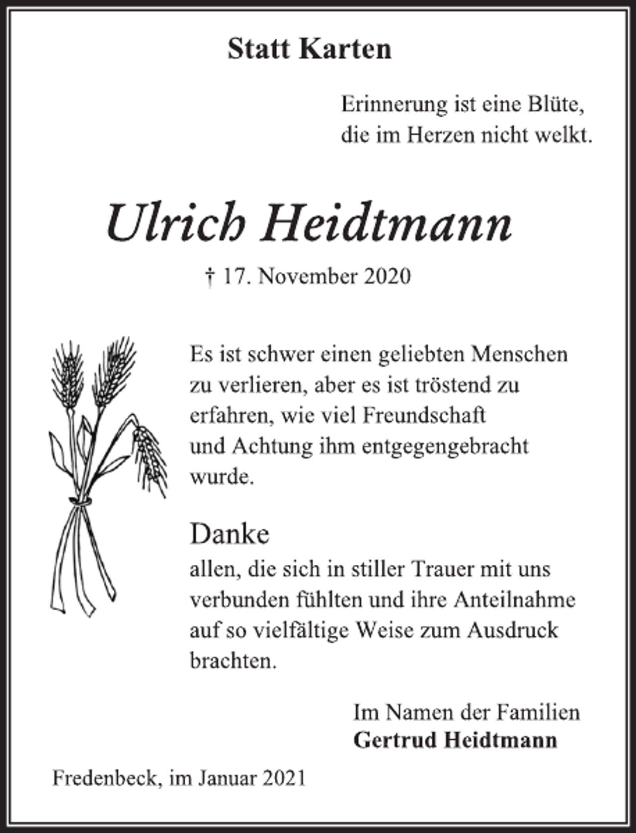 <p>Statt Karten</p>
<p>Erinnerung ist eine Blüte,<br />die im Herzen nicht welkt.</p>
<p>Ulrich Heidtmann</p>
<p>† 17. November 2020</p>
<p>Es ist schwer einen geliebten Menschen<br />zu verlieren, aber es ist tröstend zu<br />erfahren, wie viel Freundschaft<br />und Achtung ihm entgegengebracht<br />wurde.</p>
<p>Danke<br />allen, die sich in stiller Trauer mit uns<br />verbunden fühlten und ihre Anteilnahme<br />auf so vielfältige Weise zum Ausdruck<br />brachten.<br />Im Namen der Familien<br />Gertrud Heidtmann<br />Fredenbeck, im Januar 2021</p>