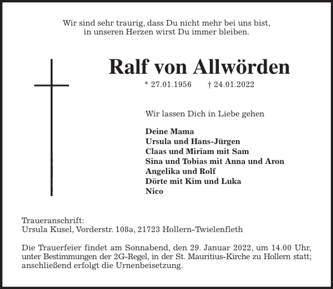 <p>Wir sind sehr traurig, dass Du nicht mehr bei uns bist,<br />in unseren Herzen wirst Du immer bleiben.<br />Ralf von Allwörden<br />* 27.01.1956 † 24.01.2022<br />Wir lassen Dich in Liebe gehen</p>
<p>Deine Mama<br />Ursula und Hans-Jürgen<br />Claas und Miriam mit Sam<br />Sina und Tobias mit Anna und Aron<br />Angelika und Rolf<br />Dörte mit Kim und Luka<br />Nico<br />Traueranschrift:<br />Ursula Kusel, Vorderstr. 108a, 21723 Hollern-Twielenfleth</p>
<p>Die Trauerfeier findet am Sonnabend, den 29. Januar 2022, um 14.00 Uhr,<br />unter Bestimmungen der 2G-Regel, in der St. Mauritius-Kirche zu Hollern statt;<br />anschließend erfolgt die Urnenbeisetzung.</p>