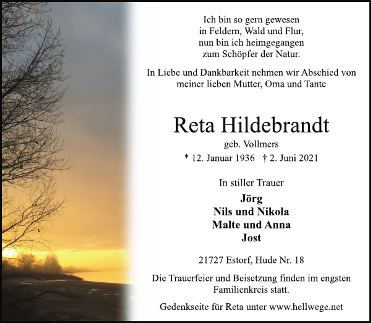 <p>Ich bin so gern gewesen<br />in Feldern, Wald und Flur,<br />nun bin ich heimgegangen<br />zum Schöpfer der Natur.</p>
<p>Reta Hildebrandt</p>
<p>geb. Vollmers</p>
<p>In Liebe und Dankbarkeit nehmen wir Abschied von<br />meiner lieben Mutter, Oma und Tante</p>
<p>* 12. Januar 1936 † 2. Juni 2021<br />In stiller Trauer</p>
<p>Jörg<br />Nils und Nikola<br />Malte und Anna<br />Jost</p>
<p>21727 Estorf, Hude Nr. 18</p>
<p>Die Trauerfeier und Beisetzung finden im engsten<br />Familienkreis statt.</p>
<p>Gedenkseite für Reta unter www.hellwege.net</p>