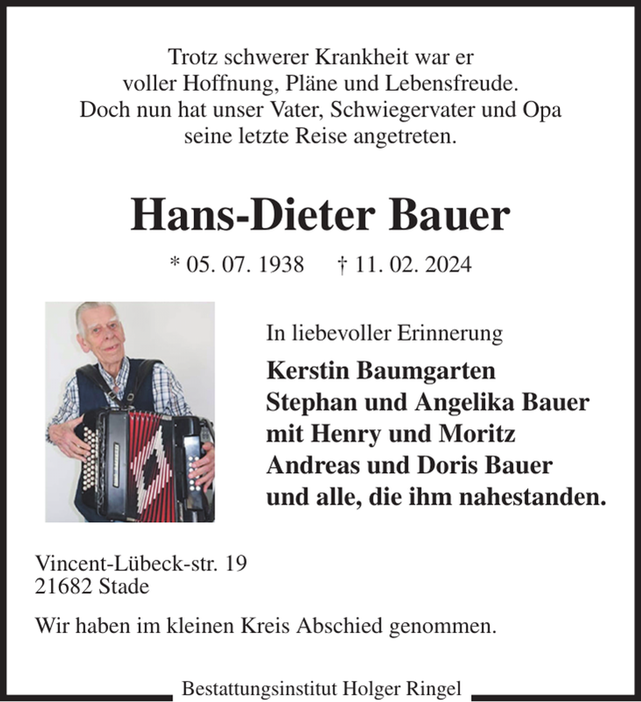 <p>Trotz schwerer Krankheit war er<br />voller Hoffnung, Pläne und Lebensfreude.<br />Doch nun hat unser Vater, Schwiegervater und Opa<br />seine letzte Reise angetreten.<br />Hans-Dieter Bauer<br />* 05. 07. 1938 † 11. 02. 2024<br />In liebevoller Erinnerung<br />Kerstin Baumgarten<br />Stephan und Angelika Bauer<br />mit Henry und Moritz<br />Andreas und Doris Bauer<br />und alle, die ihm nahestanden.<br />Vincent-Lübeck-str. 19<br />21682 Stade<br />Wir haben im kleinen Kreis Abschied genommen.<br />Bestattungsinstitut Holger Ringel</p>