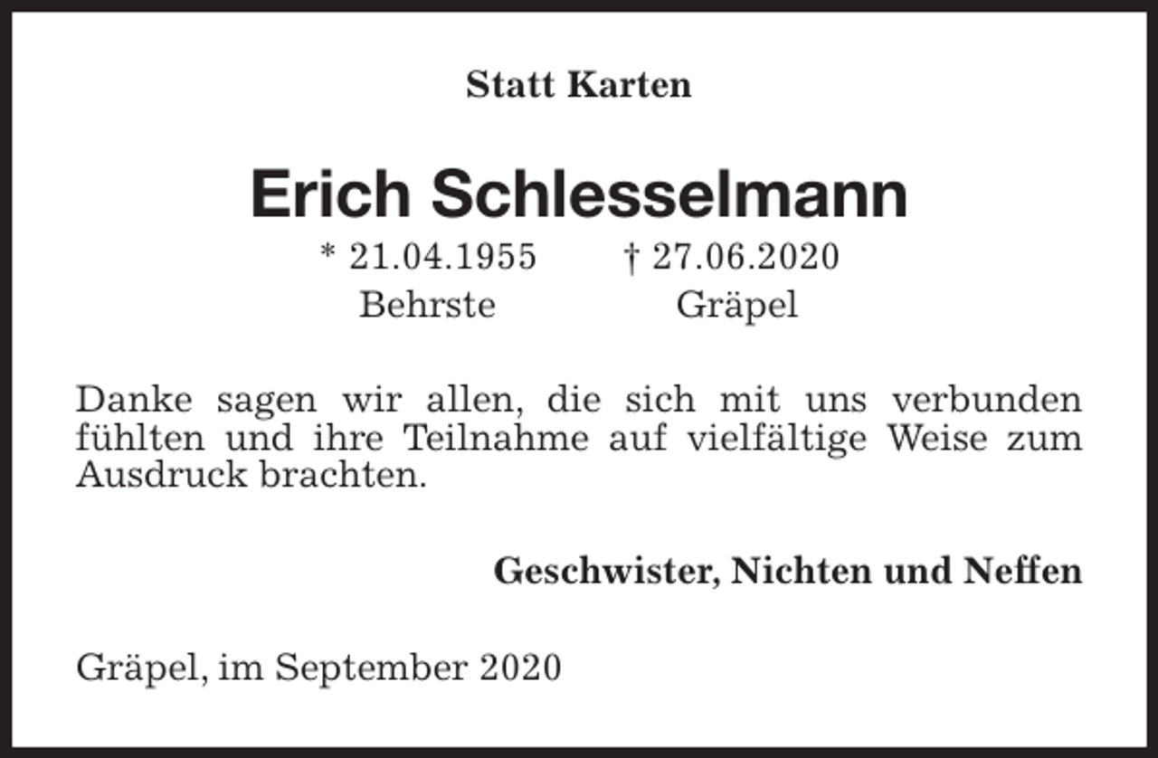 <p>Statt Karten<br />Erich Schlesselmann<br />* 21.04.1955 † 27.06.2020<br />Behrste Gräpel<br />Danke sagen wir allen, die sich mit uns verbunden<br />fühlten und ihre Teilnahme auf vielfältige Weise zum Ausdruck brachten.<br />Geschwister, Nichten und Neffen<br />Gräpel, im September 2020</p>