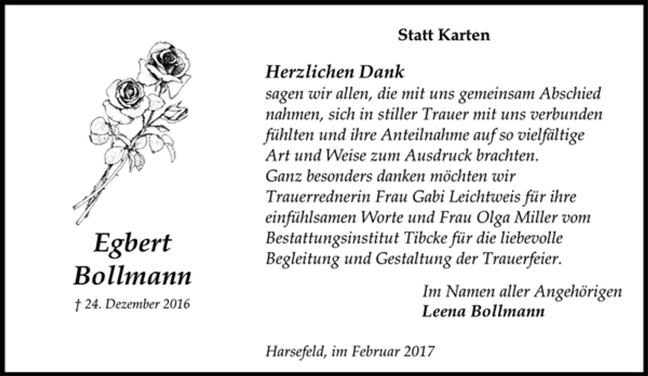 <p>Statt Karten</p><p>Egbert<br />Bollmann</p><p>† 24. Dezember 2016<br />Herzlichen Dank<br />sagen wir allen, die mit uns gemeinsam Abschied<br />nahmen, sich in stiller Trauer mit uns verbunden<br />fühlten und ihre Anteilnahme auf so vielfältige<br />Art und Weise zum Ausdruck brachten.<br />Ganz besonders danken möchten wir<br />Trauerrednerin Frau Gabi Leichtweis für ihre<br />einfühlsamen Worte und Frau Olga Miller vom<br />Bestattungsinstitut Tibcke für die liebevolle<br />Begleitung und Gestaltung der Trauerfeier.</p><p>Im Namen aller Angehörigen</p><p>Leena Bollmann</p><p>Harsefeld, im Februar 2017</p>