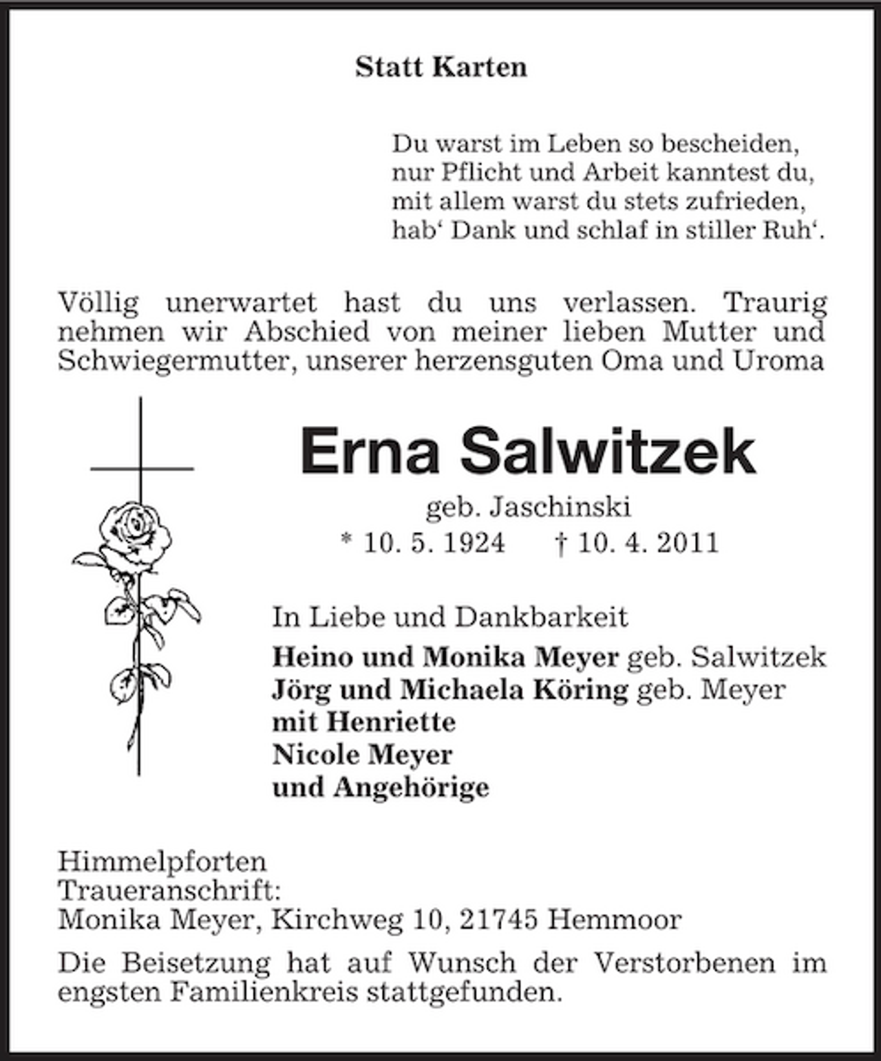 <p>Statt Karten<br />Du warst im Leben so bescheiden, nur Pflicht und Arbeit kanntest du, mit allem warst du stets zufrieden, hab‘ Dank und schlaf in stiller Ruh‘.</p><p>Völlig unerwartet hast du uns verlassen. Traurig nehmen wir Abschied von meiner lieben Mutter und Schwiegermutter, unserer herzensguten Oma und Uroma</p><p>Erna Salwitzek<br />geb. Jaschinski * 10. 5. 1924 † 10. 4. 2011 In Liebe und Dankbarkeit Heino und Monika Meyer geb. Salwitzek Jörg und Michaela Köring geb. Meyer mit Henriette Nicole Meyer und Angehörige Himmelpforten Traueranschrift: Monika Meyer, Kirchweg 10, 21745 Hemmoor Die Beisetzung hat auf Wunsch der Verstorbenen im engsten Familienkreis stattgefunden.</p>