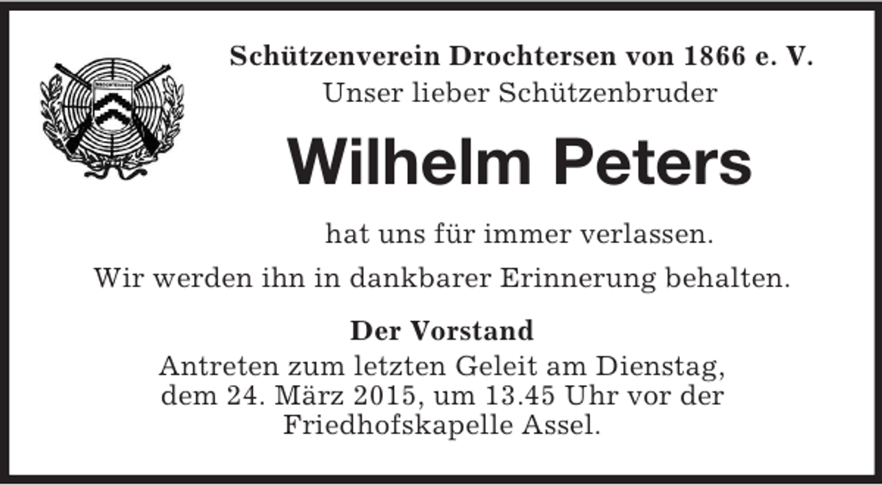 <p>Schützenverein Drochtersen von 1866 e. V.<br />Unser lieber Schützenbruder<br />Wilhelm Peters<br />hat uns für immer verlassen.<br />Wir werden ihn in dankbarer Erinnerung behalten.<br />Der Vorstand<br />Antreten zum letzten Geleit am Dienstag,<br />dem 24. März 2015, um 13.45 Uhr vor der<br />Friedhofskapelle Assel.</p>
