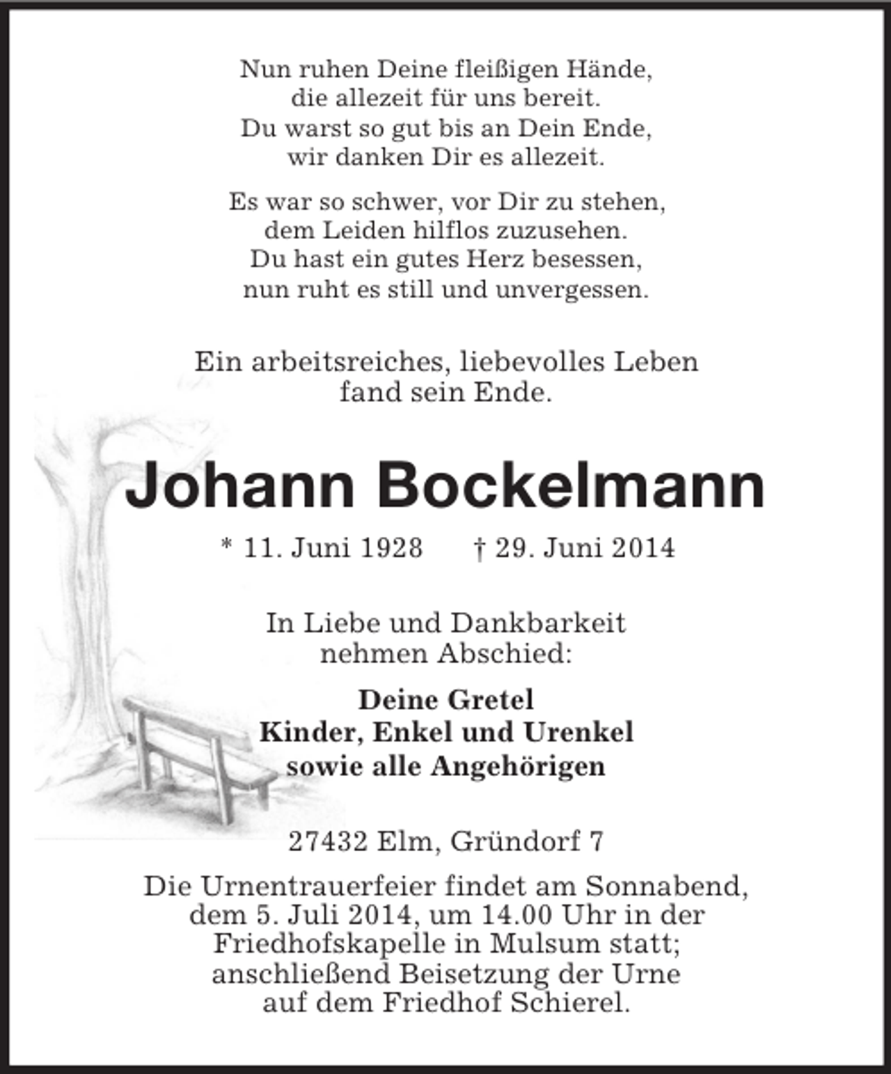 <p>Nun ruhen Deine fleißigen Hände,<br />die allezeit für uns bereit.<br />Du warst so gut bis an Dein Ende,<br />wir danken Dir es allezeit.<br />Es war so schwer, vor Dir zu stehen,<br />dem Leiden hilflos zuzusehen.<br />Du hast ein gutes Herz besessen,<br />nun ruht es still und unvergessen.<br />Ein arbeitsreiches, liebevolles Leben<br />fand sein Ende.<br />Johann Bockelmann<br />* 11. Juni 1928 † 29. Juni 2014<br />In Liebe und Dankbarkeit<br />nehmen Abschied:<br />Deine Gretel<br />Kinder, Enkel und Urenkel<br />sowie alle Angehörigen<br />27432 Elm, Gründorf 7<br />Die Urnentrauerfeier findet am Sonnabend,<br />dem 5. Juli 2014, um 14.00 Uhr in der<br />Friedhofskapelle in Mulsum statt;<br />anschließend Beisetzung der Urne<br />auf dem Friedhof Schierel.</p>