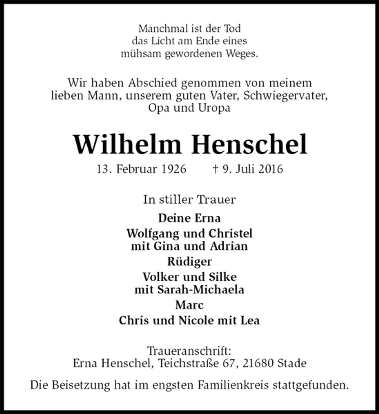 <p>Manchmal ist der Tod<br />das Licht am Ende eines<br />mühsam gewordenen Weges.<br />Wir haben Abschied genommen von meinem<br />lieben Mann, unserem guten Vater, Schwiegervater,<br />Opa und Uropa<br />Wilhelm Henschel<br />13. Februar 1926 † 9. Juli 2016<br />In stiller Trauer<br />Deine Erna<br />Wolfgang und Christel<br />mit Gina und Adrian<br />Rüdiger<br />Volker und Silke<br />mit Sarah-Michaela<br />Marc<br />Chris und Nicole mit Lea<br />Traueranschrift:<br />Erna Henschel, Teichstraße 67, 21680 Stade<br />Die Beisetzung hat im engsten Familienkreis stattgefunden.</p>