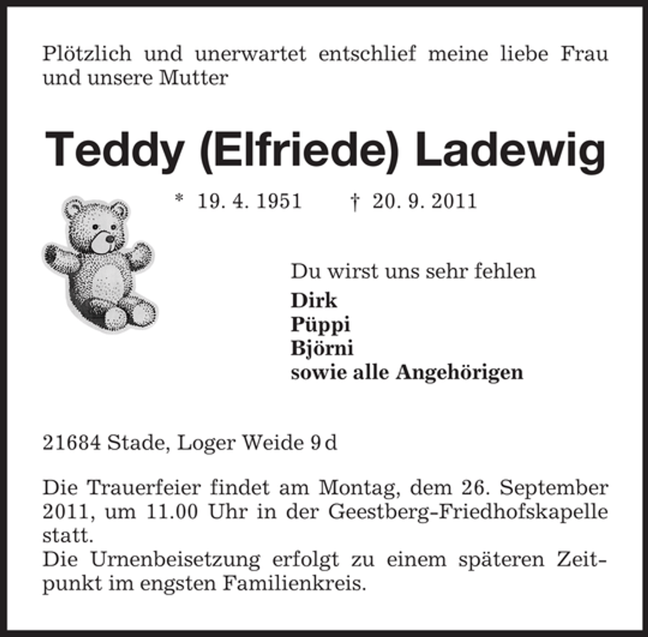 <p>Plötzlich und unerwartet entschlief meine liebe Frau<br />und unsere Mama</p><p>Teddy (Elfriede) Ladewig<br />* 19. 4. 1951</p><p>† 20. 9. 2011</p><p>Du wirst uns sehr fehlen<br />Dirk<br />Püppi<br />Björni<br />sowie alle Angehörigen<br />21684 Stade, Loger Weide 9 d<br />Die Trauerfeier findet am Montag, dem 26. September<br />2011, um 11.00 Uhr in der Geestberg-Friedhofskapelle<br />statt.<br />Die Urnenbeisetzung erfolgt zu einem späteren Zeitpunkt im engsten Familienkreis.</p>