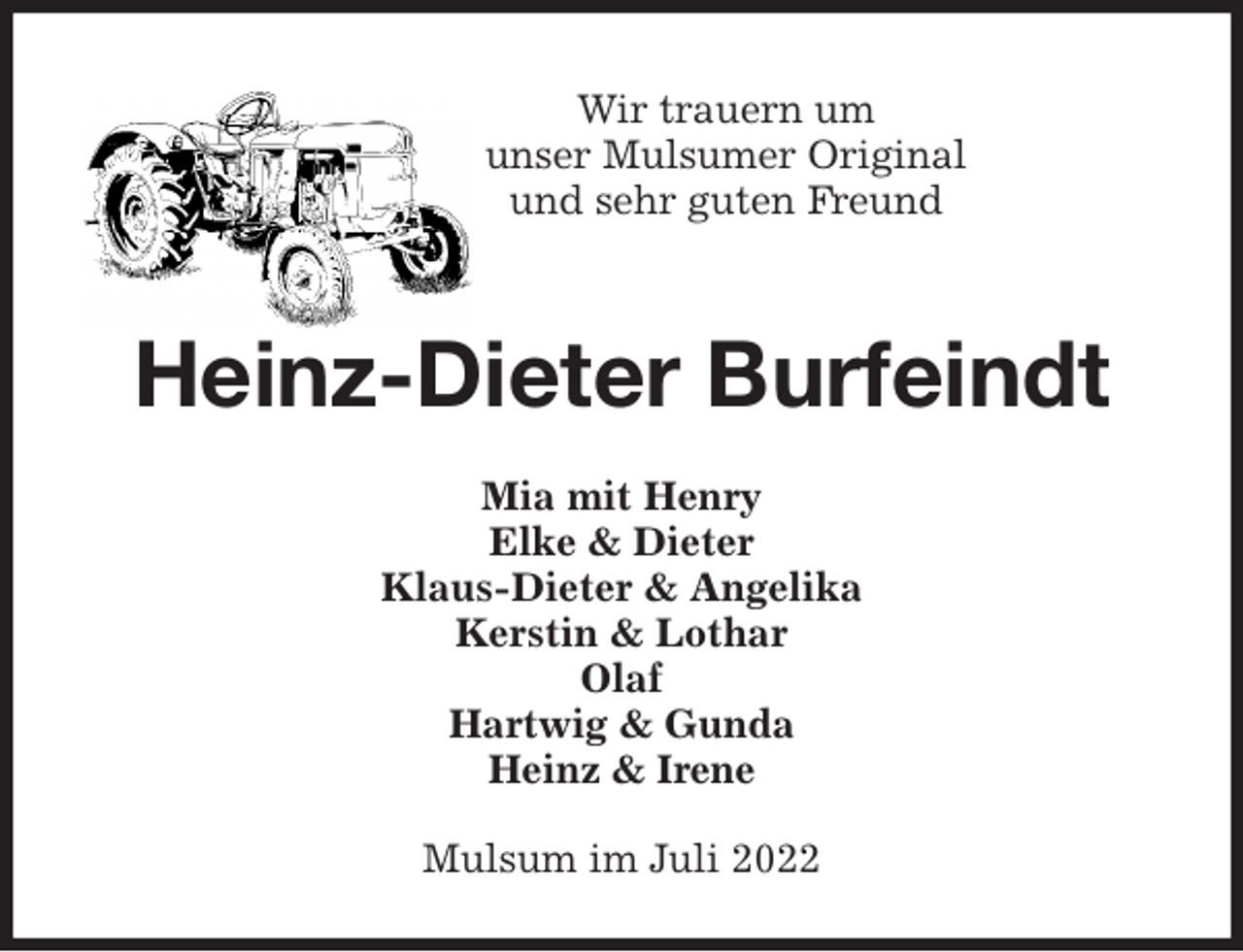 <p>Wir trauern um<br />unser Mulsumer Original<br />und sehr guten Freund<br />Heinz-Dieter Burfeindt<br />Mia mit Henry<br />Elke &amp; Dieter<br />Klaus-Dieter &amp; Angelika<br />Kerstin &amp; Lothar<br />Olaf<br />Hartwig &amp; Gunda<br />Heinz &amp; Irene<br />Mulsum im Juli 2022</p>