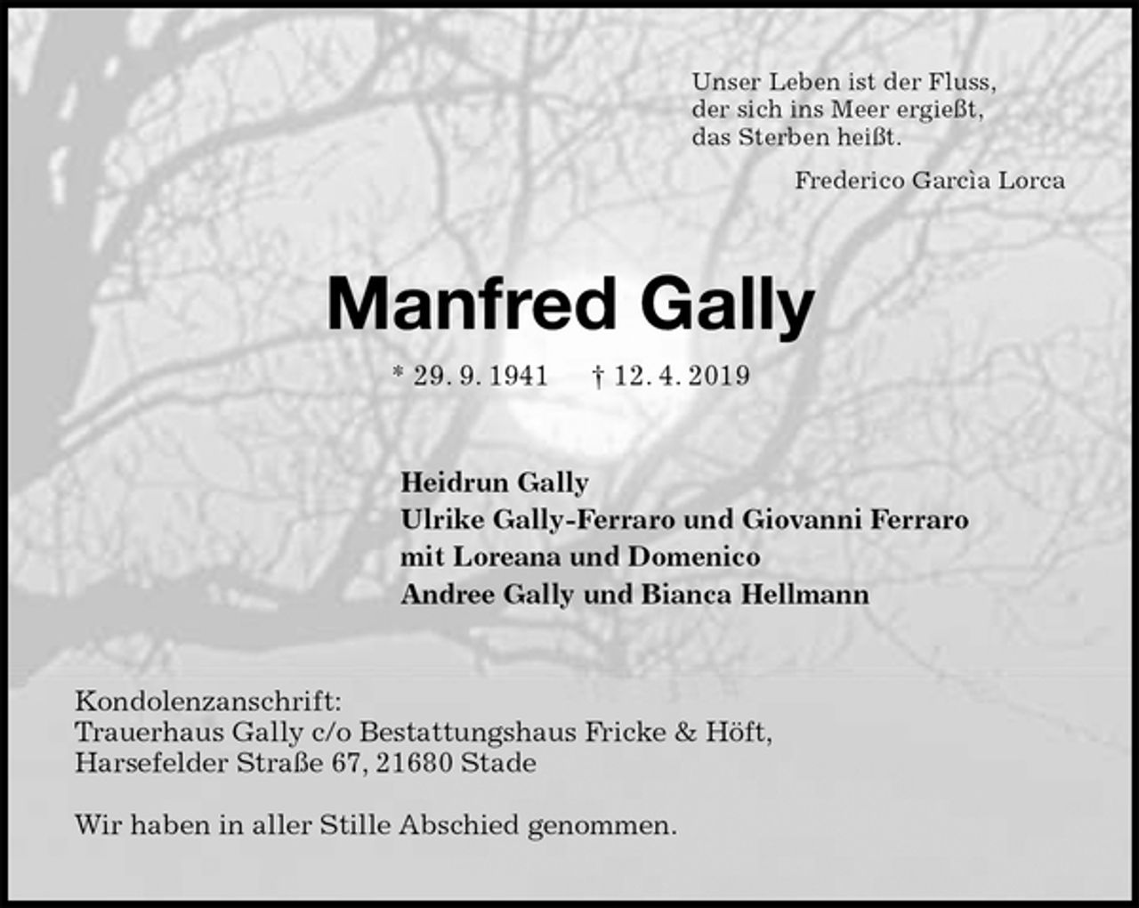 <p>Unser Leben ist der Fluss,<br />der sich ins Meer ergießt,<br />das Sterben heißt.<br />Frederico Garcìa Lorca<br />Manfred Gally<br />* 29. 9. 1941 † 12. 4. 2019<br />Heidrun Gally<br />Ulrike Gally-Ferraro und Giovanni Ferraro<br />mit Loreana und Domenico<br />Andree Gally und Bianca Hellmann<br />Kondolenzanschrift:<br />Trauerhaus Gally c/o Bestattungshaus Fricke &amp; Höft,<br />Harsefelder Straße 67, 21680 Stade</p><p>Wir haben in aller Stille Abschied genommen.</p>