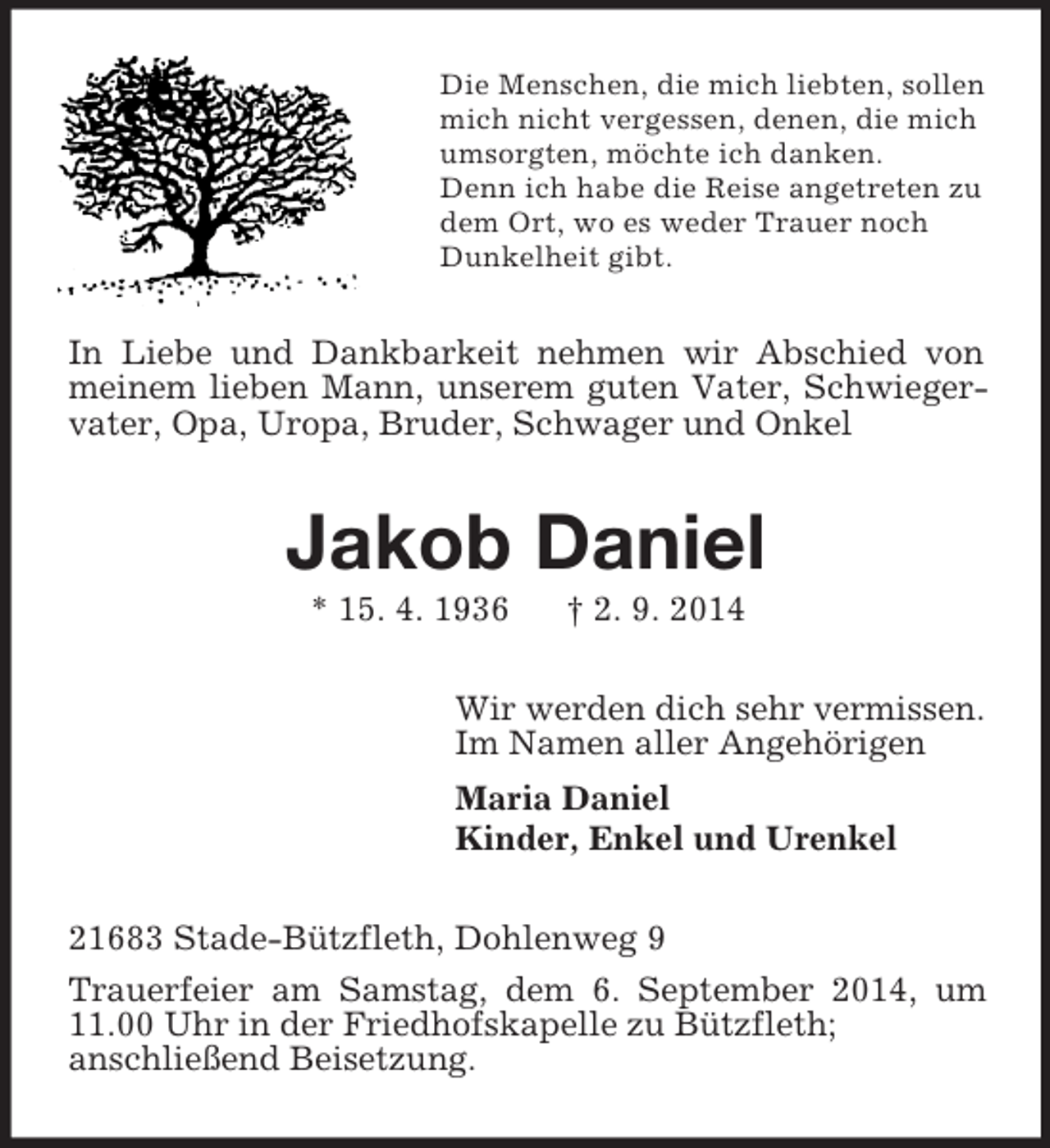 <p>Die Menschen, die mich liebten, sollen<br />mich nicht vergessen, denen, die mich<br />umsorgten, möchte ich danken.<br />Denn ich habe die Reise angetreten zu<br />dem Ort, wo es weder Trauer noch<br />Dunkelheit gibt.<br />In Liebe und Dankbarkeit nehmen wir Abschied von meinem lieben Mann, unserem guten Vater, Schwiegervater, Opa, Uropa, Bruder, Schwager und Onkel<br />Jakob Daniel<br />* 15. 4. 1936 † 2. 9. 2014<br />Wir werden dich sehr vermissen.<br />Im Namen aller Angehörigen<br />Maria Daniel<br />Kinder, Enkel und Urenkel<br />21683 Stade-Bützfleth, Dohlenweg 9<br />Trauerfeier am Samstag, dem 6. September 2014, um 11.00 Uhr in der Friedhofskapelle zu Bützfleth;<br />anschließend Beisetzung.</p>