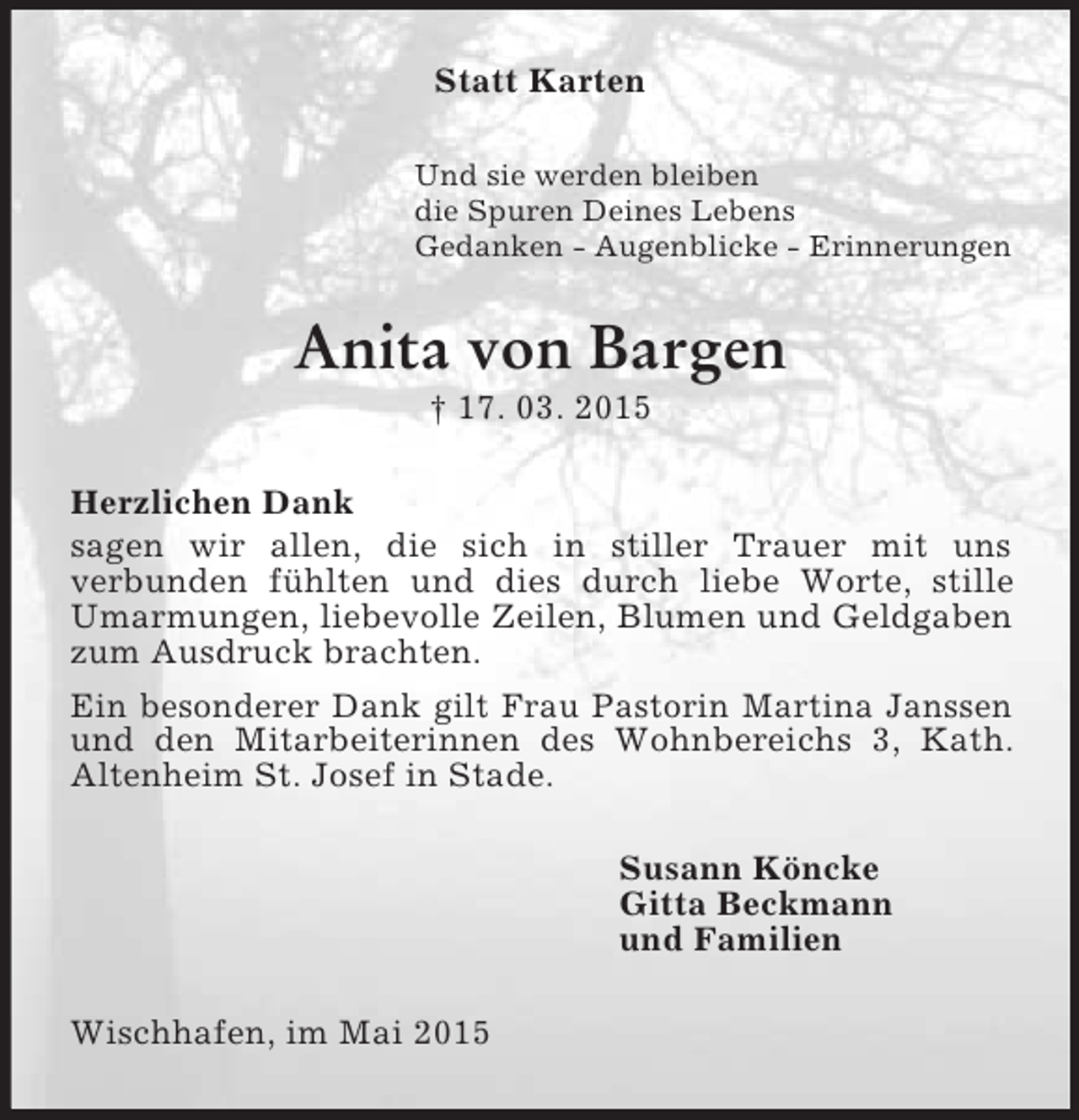 <p>Statt Karten<br />Und sie werden bleiben<br />die Spuren Deines Lebens<br />Gedanken - Augenblicke - Erinnerungen<br />Anita von Bargen<br />† 17. 03. 2015<br />Herzlichen Dank<br />sagen wir allen, die sich in stiller Trauer mit uns<br />verbunden fühlten und dies durch liebe Worte, stille Umarmungen, liebevolle Zeilen, Blumen und Geldgaben zum Ausdruck brachten.<br />Ein besonderer Dank gilt Frau Pastorin Martina Janssen und den Mitarbeiterinnen des Wohnbereichs 3, Kath. Altenheim St. Josef in Stade.<br />Susann Köncke<br />Gitta Beckmann<br />und Familien<br />Wischhafen, im Mai 2015</p>
