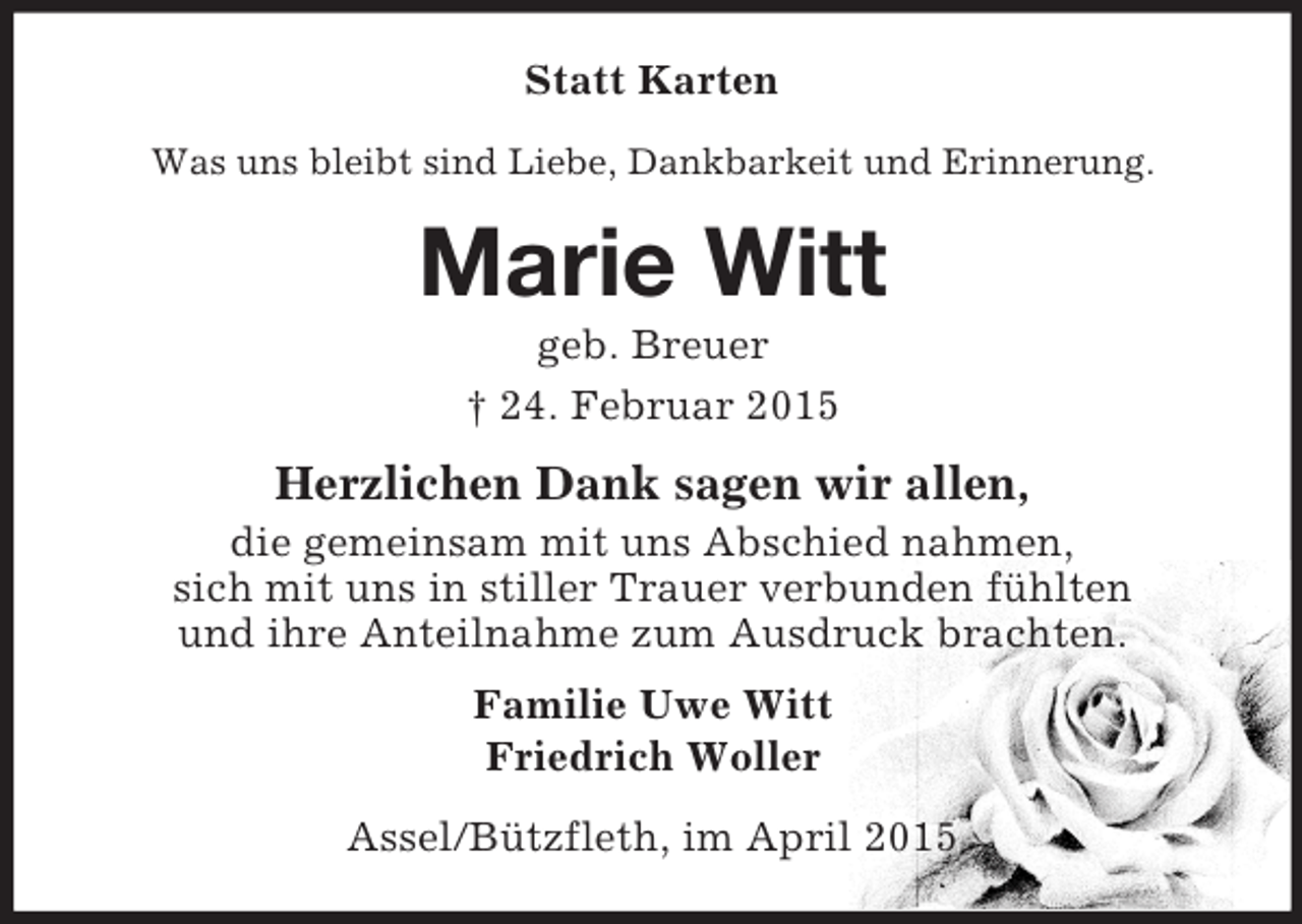 <p>Statt Karten<br />Was uns bleibt sind Liebe, Dankbarkeit und Erinnerung.<br />Marie Witt<br />geb. Breuer<br />† 24. Februar 2015<br />Herzlichen Dank sagen wir allen,<br />die gemeinsam mit uns Abschied nahmen,<br />sich mit uns in stiller Trauer verbunden fühlten<br />und ihre Anteilnahme zum Ausdruck brachten.<br />Familie Uwe Witt<br />Friedrich Woller<br />Assel/Bützfleth, im April 2015</p>