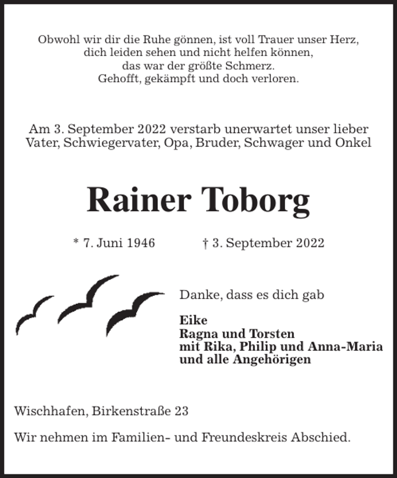 <p>Obwohl wir dir die Ruhe gönnen, ist voll Trauer unser Herz,<br />dich leiden sehen und nicht helfen können,<br />das war der größte Schmerz.<br />Gehofft, gekämpft und doch verloren.<br />Am 3. September 2022 verstarb unerwartet unser lieber<br />Vater, Schwiegervater, Opa, Bruder, Schwager und Onkel<br />Rainer Toborg</p><p>* 7. Juni 1946 † 3. September 2022<br />Danke, dass es dich gab</p><p>Eike<br />Ragna und Torsten<br />mit Rika, Philip und Anna-Maria<br />und alle Angehörigen<br />Wischhafen, Birkenstraße 23</p><p>Wir nehmen im Familien- und Freundeskreis Abschied.</p>