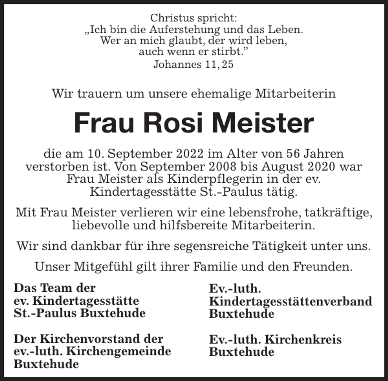 <p>Christus spricht:<br />„Ich bin die Auferstehung und das Leben.<br />Wer an mich glaubt, der wird leben,<br />auch wenn er stirbt.”<br />Johannes 11, 25</p><p>Wir trauern um unsere ehemalige Mitarbeiterin<br />Frau Rosi Meister<br />die am 10. September 2022 im Alter von 56 Jahren<br />verstorben ist. Von September 2008 bis August 2020 war Frau Meister als Kinderpflegerin in der ev.<br />Kindertagesstätte St.-Paulus tätig.<br />Mit Frau Meister verlieren wir eine lebensfrohe, tatkräftige, liebevolle und hilfsbereite Mitarbeiterin.<br />Wir sind dankbar für ihre segensreiche Tätigkeit unter uns.<br />Unser Mitgefühl gilt ihrer Familie und den Freunden.<br />Das Team der<br />ev. Kindertagesstätte<br />St.-Paulus Buxtehude</p><p>Der Kirchenvorstand der<br />ev.-luth. Kirchengemeinde<br />Buxtehude<br />Ev.-luth.<br />Kindertagesstättenverband<br />Buxtehude</p><p>Ev.-luth. Kirchenkreis<br />Buxtehude</p>