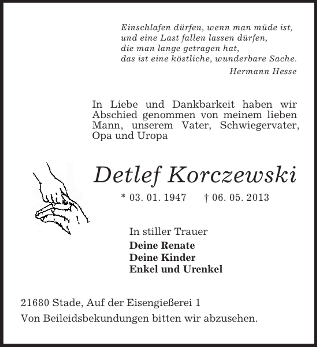 <p>Einschlafen dürfen, wenn man müde ist,<br />und eine Last fallen lassen dürfen,<br />die man lange getragen hat,<br />das ist eine köstliche, wunderbare Sache.<br />Hermann Hesse<br />In Liebe und Dankbarkeit haben wir<br />Abschied genommen von meinem lieben Mann, unserem Vater, Schwiegervater, Opa und Uropa<br />Detlef Korczewski<br />* 03. 01. 1947 † 06. 05. 2013<br />In stiller Trauer<br />Deine Renate<br />Deine Kinder<br />Enkel und Urenkel<br />21680 Stade, Auf der Eisengießerei 1<br />Von Beileidsbekundungen bitten wir abzusehen.</p>