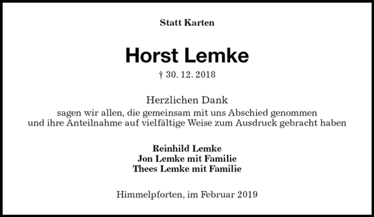 <p>Statt Karten<br />Horst Lemke<br />† 30. 12. 2018<br />Herzlichen Dank<br />sagen wir allen, die gemeinsam mit uns Abschied genommen<br />und ihre Anteilnahme auf vielfältige Weise zum Ausdruck gebracht haben<br />Reinhild Lemke<br />Jon Lemke mit Familie<br />Thees Lemke mit Familie<br />Himmelpforten, im Februar 2019</p>
