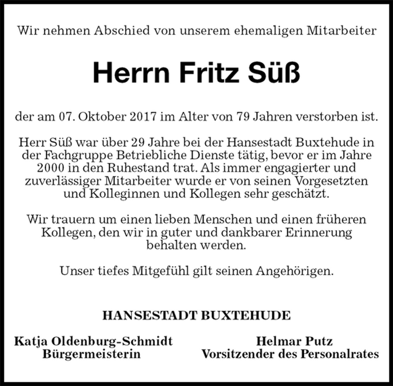 <p>Wir nehmen Abschied von unserem ehemaligen Mitarbeiter<br />Herrn Fritz Süß<br />der am 07. Oktober 2017 im Alter von 79 Jahren verstorben ist.</p><p>Herr Süß war über 29 Jahre bei der Hansestadt Buxtehude in<br />der Fachgruppe Betriebliche Dienste tätig, bevor er im Jahre<br />2000 in den Ruhestand trat. Als immer engagierter und<br />zuverlässiger Mitarbeiter wurde er von seinen Vorgesetzten<br />und Kolleginnen und Kollegen sehr geschätzt.</p><p>Wir trauern um einen lieben Menschen und einen früheren<br />Kollegen, den wir in guter und dankbarer Erinnerung<br />behalten werden.</p><p>Unser tiefes Mitgefühl gilt seinen Angehörigen.<br />HANSESTADT BUXTEHUDE</p><p>Katja Oldenburg-Schmidt Helmar Putz<br />Bürgermeisterin Vorsitzender des Personalrates</p>