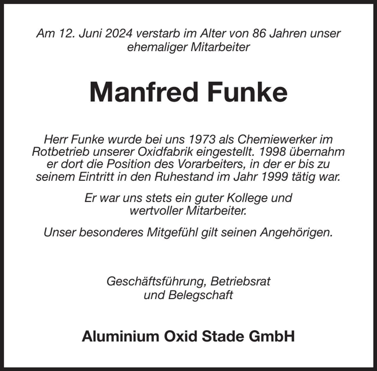 <p>Am 12. Juni 2024 verstarb im Alter von 86 Jahren unser<br />ehemaliger Mitarbeiter<br />Manfred Funke<br />Herr Funke wurde bei uns 1973 als Chemiewerker im<br />Rotbetrieb unserer Oxidfabrik eingestellt. 1998 übernahm<br />er dort die Position des Vorarbeiters, in der er bis zu<br />seinem Eintritt in den Ruhestand im Jahr 1999 tätig war.<br />Er war uns stets ein guter Kollege und<br />wertvoller Mitarbeiter.<br />Unser besonderes Mitgefühl gilt seinen Angehörigen.<br />Geschäftsführung, Betriebsrat<br />und Belegschaft<br />Aluminium Oxid Stade GmbH</p>