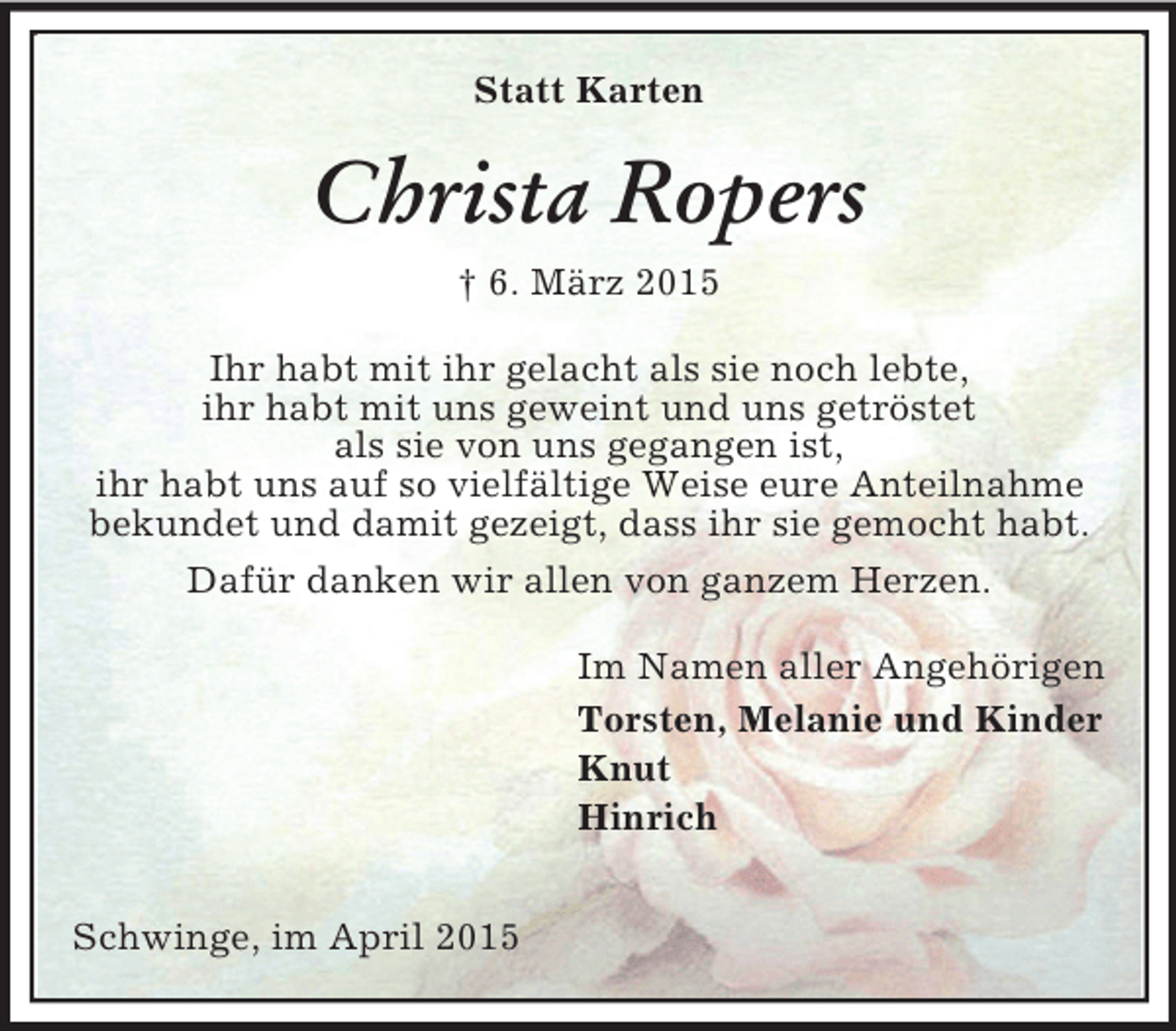 <p>Statt Karten<br />Christa Ropers<br />† 6. März 2015<br />Ihr habt mit ihr gelacht als sie noch lebte,<br />ihr habt mit uns geweint und uns getröstet<br />als sie von uns gegangen ist,<br />ihr habt uns auf so vielfältige Weise eure Anteilnahme bekundet und damit gezeigt, dass ihr sie gemocht habt.<br />Dafür danken wir allen von ganzem Herzen.<br />Im Namen aller Angehörigen<br />Torsten, Melanie und Kinder<br />Knut<br />Hinrich<br />Schwinge, im April 2015</p>