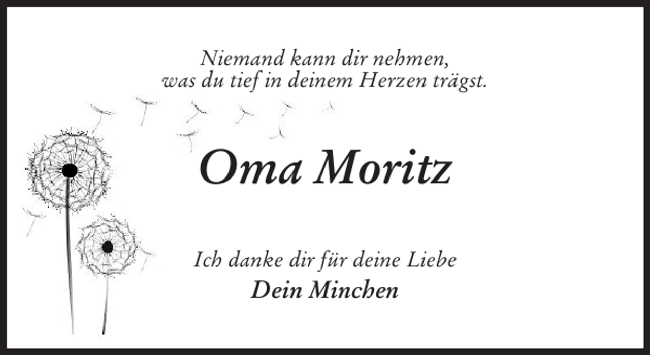 <p>Niemand kann dir nehmen,<br />was du tief in deinem Herzen trägst.<br />Oma Moritz<br />Ich danke dir für deine Liebe<br />Dein Minchen</p>
