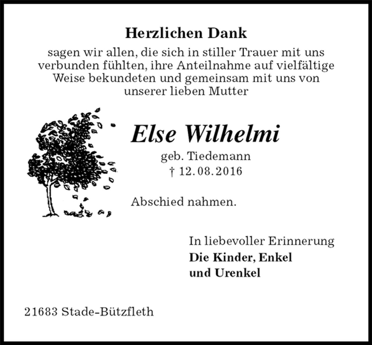 <p>Herzlichen Dank<br />sagen wir allen, die sich in stiller Trauer mit uns<br />verbunden fühlten, ihre Anteilnahme auf vielfältige Weise bekundeten und gemeinsam mit uns von<br />unserer lieben Mutter<br />Else Wilhelmi<br />geb. Tiedemann<br />† 12. 08. 2016</p><p>Abschied nahmen.<br />In liebevoller Erinnerung<br />Die Kinder, Enkel<br />und Urenkel<br />21683 Stade-Bützfleth</p>